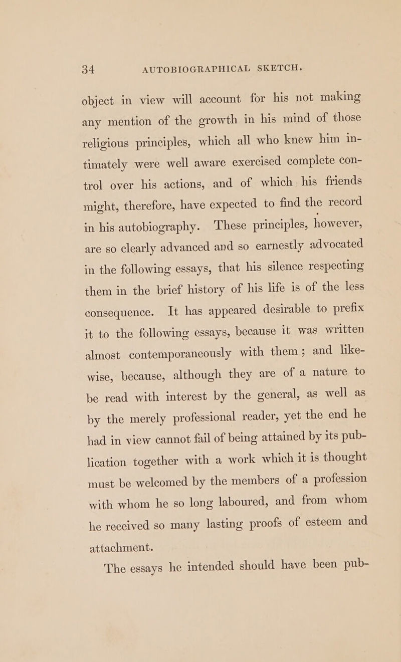 object in view will account for his not making any mention of the growth in his mind of those religious principles, which all who knew him in- timately were well aware exercised complete con- trol over his actions, and of which. his friends might, therefore, have expected to find the record in his autobiography. These principles, however, are so clearly advanced and so earnestly advocated in the following essays, that his silence respecting them in the brief history of his life is of the less consequence. It has appeared desirable to prefix it to the following essays, because it was written almost contemporaneously with them; and like- wise, because, although they are of a nature to be read with interest by the general, as well as by the merely professional reader, yet the end he had in view cannot fail of being attained by its pub- lication together with a work which it is thought must be welcomed by the members of a profession with whom he so long laboured, and from whom he received so many lasting proofs of esteem and attachment. The essays he intended should have been pub-