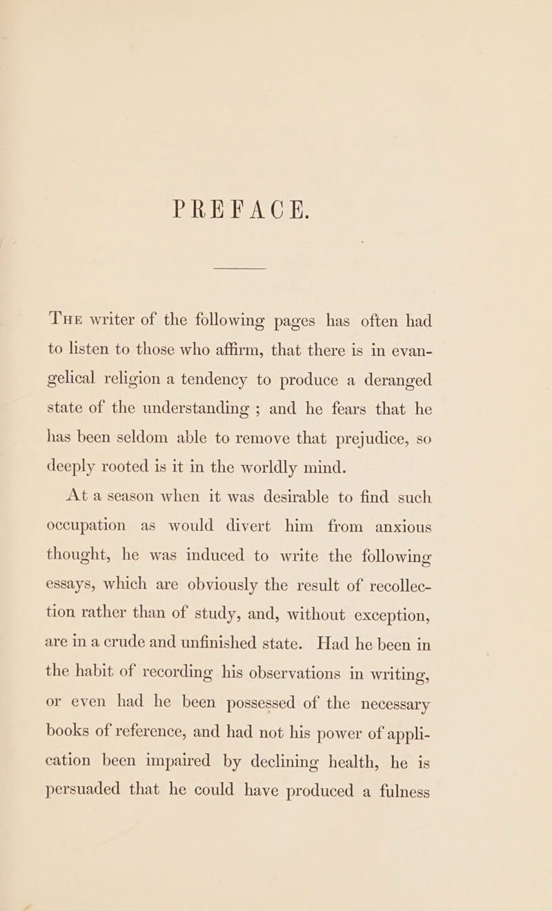PREFACE. Tne writer of the following pages has often had to listen to those who affirm, that there is in evan- gelical religion a tendency to produce a deranged state of the understanding ; and he fears that he has been seldom able to remove that prejudice, so deeply rooted is it in the worldly mind. At a season when it was desirable to find such occupation as would divert him from anxious thought, he was induced to write the following essays, which are obviously the result of recollec- tion rather than of study, and, without exception, are in a crude and unfinished state. Had he been in the habit of recording his observations in writing, or even had he been possessed of the necessary books of reference, and had not his power of appli- cation been impaired by declining health, he is persuaded that he could have produced a fulness