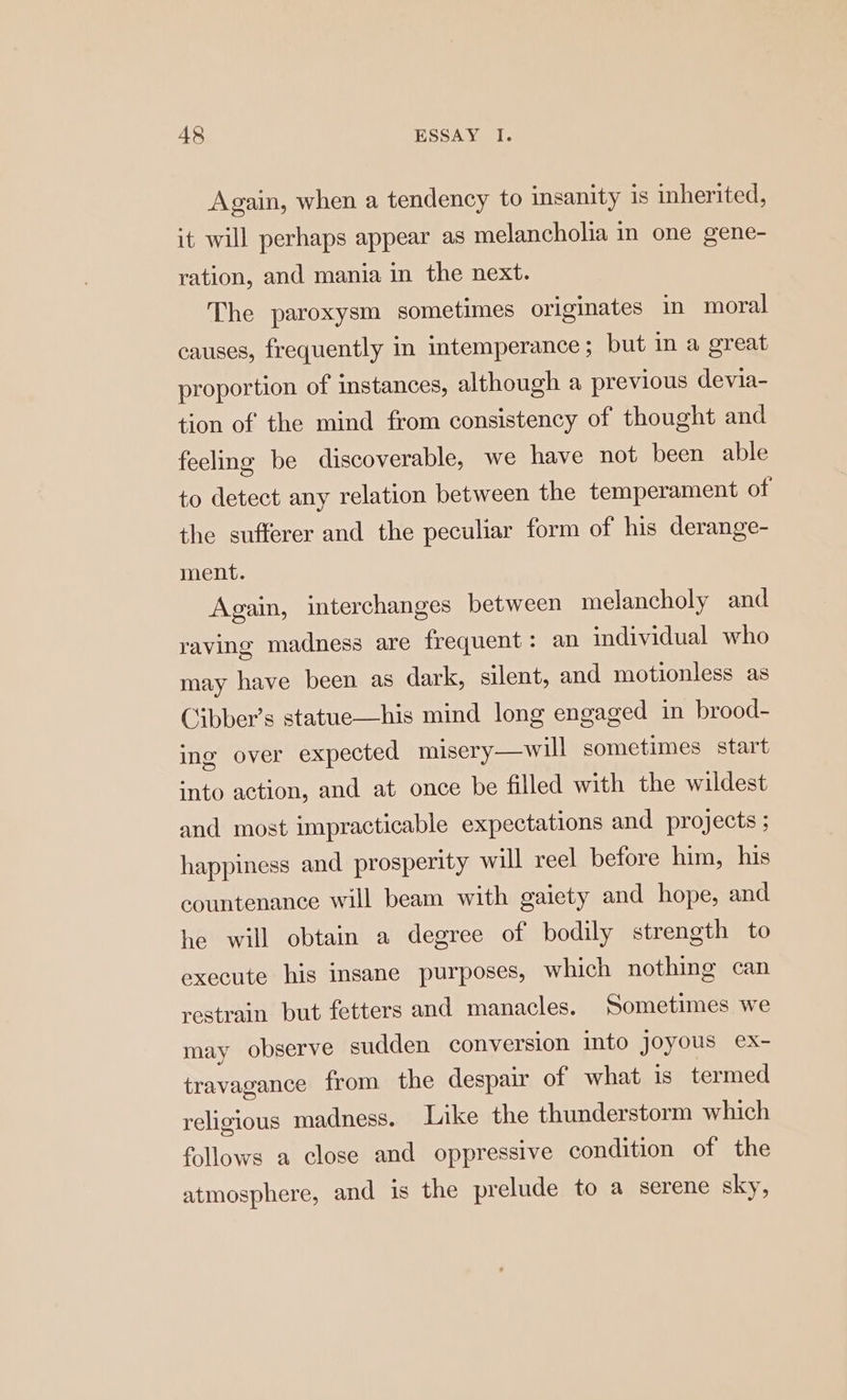 Again, when a tendency to insanity is inherited, it will perhaps appear as melancholia in one gene- ration, and mania in the next. The paroxysm sometimes originates in moral causes, frequently in intemperance; but in a great proportion of instances, although a previous devia- tion of the mind from consistency of thought and feeling be discoverable, we have not been able to detect any relation between the temperament of the sufferer and the peculiar form of his derange- ment. Again, interchanges between melancholy and raving madness are frequent: an individual who may have been as dark, silent, and motionless as Cibber’s statue—his mind long engaged in brood- ing over expected misery—will sometimes start into action, and at once be filled with the wildest and most impracticable expectations and projects ; happiness and prosperity will reel before him, his countenance will beam with gaiety and hope, and he will obtain a degree of bodily strength to execute his insane purposes, which nothing can restrain but fetters and manacles. Sometimes we may observe sudden conversion into joyous ex- travagance from the despair of what is termed religious madness. Like the thunderstorm which follows a close and oppressive condition of the atmosphere, and is the prelude to a serene sky,