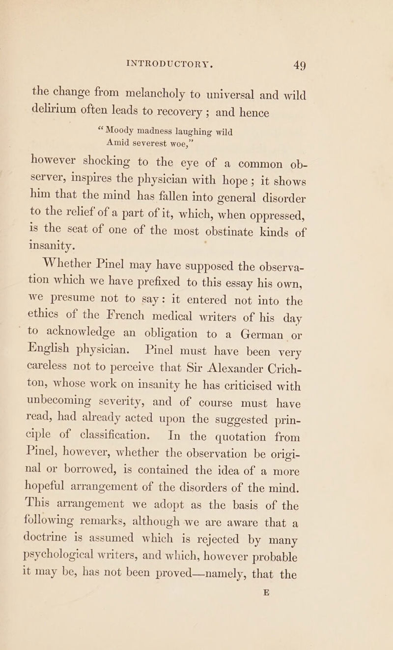 the change from melancholy to universal and wild delirium often leads to recovery ; and hence “‘Moody madness laughing wild Amid severest woe,” however shocking to the eye of a common ob- server, inspires the physician with hope ; it shows him that the mind has fallen into general disorder to the relief of a part of it, which, when oppressed, is the seat of one of the most obstinate kinds of insanity. Whether Pinel may have supposed the observa- tion which we have prefixed to this essay his own, we presume not to say: it entered not into the ethics of the French medical writers of his day to acknowledge an obligation to a German or English physician. Pinel must have been very careless not to perceive that Sir Alexander Crich- ton, whose work on insanity he has criticised with unbecoming severity, and of course must have read, had already acted upon the suggested prin- ciple of classification. In the quotation from Pinel, however, whether the observation be origi- nal or borrowed, is contained the idea of a more hopeful arrangement of the disorders of the mind. This arrangement we adopt as the basis of the following remarks, although we are aware that a doctrine is assumed which is rejected by many psychological writers, and which, however probable it may be, has not been proved—namely, that the E