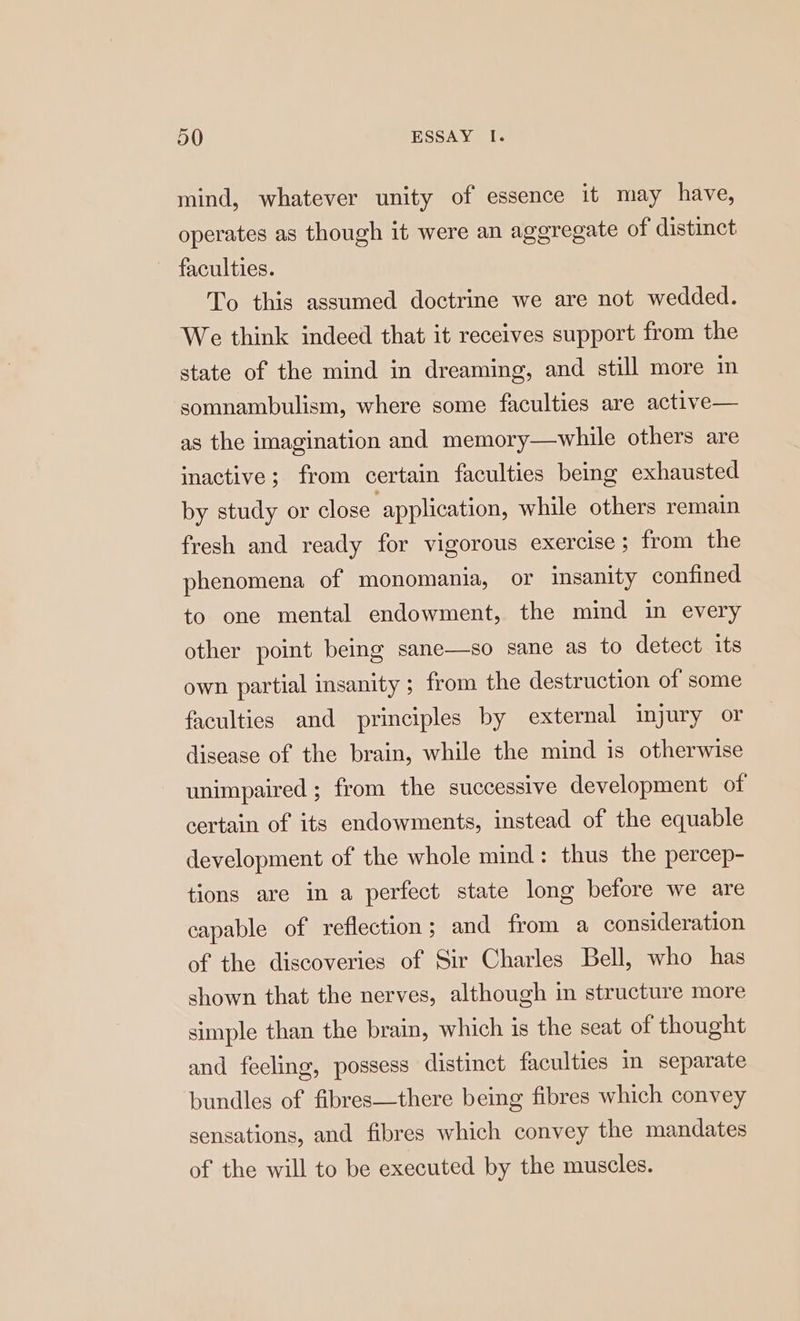 mind, whatever unity of essence it may have, operates as though it were an aggregate of distinct faculties. To this assumed doctrine we are not wedded. We think indeed that it receives support from the g, and still more in somnambulism, where some faculties are active— state of the mind in dreamin as the imagination and memory—while others are inactive; from certain faculties being exhausted by study or close application, while others remain fresh and ready for vigorous exercise; from the phenomena of monomania, or msanity confined to one mental endowment, the mind in every other point being sane—so sane as to detect its own partial insanity; from the destruction of some faculties and principles by external injury or disease of the brain, while the mind is otherwise unimpaired ; from the successive development of certain of its endowments, instead of the equable development of the whole mind: thus the percep- tions are in a perfect state long before we are capable of reflection; and from a consideration of the discoveries of Sir Charles Bell, who has shown that the nerves, although in structure more simple than the brain, which is the seat of thought and fecling, possess distinct faculties in separate bundles of fibres—there being fibres which convey sensations, and fibres which convey the mandates of the will to be executed by the muscles.
