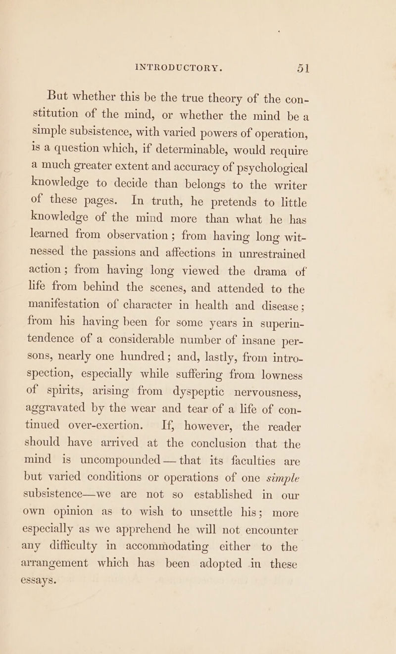 But whether this be the true theory of the con- stitution of the mind, or whether the mind be a simple subsistence, with varied powers of operation, is a question which, if determinable, would require a much greater extent and accuracy of psychological knowledge to decide than belongs to the writer of these pages. In truth, he pretends to little knowledge of the mind more than what he has learned from observation ; from having long wit- nessed the passions and affections in unrestrained action; from having long viewed the drama of life from behind the scenes, and attended to the manifestation of character in health and disease ; from his having been for some years in superin- tendence of a considerable number of insane per- sons, nearly one hundred; and, lastly, from intro- spection, especially while suffering from lowness of spirits, arising from dyspeptic nervousness, ageravated by the wear and tear of a life of con- tinued over-exertion. If, however, the reader should have arrived at the conclusion that the mind is uncompounded — that its faculties are but varied conditions or operations of one simple subsistence—we are not so established in our own opinion as to wish to unsettle his; more especially as we apprehend he will not encounter any difficulty in accommodating either to the arrangement which has been adopted in these essays.