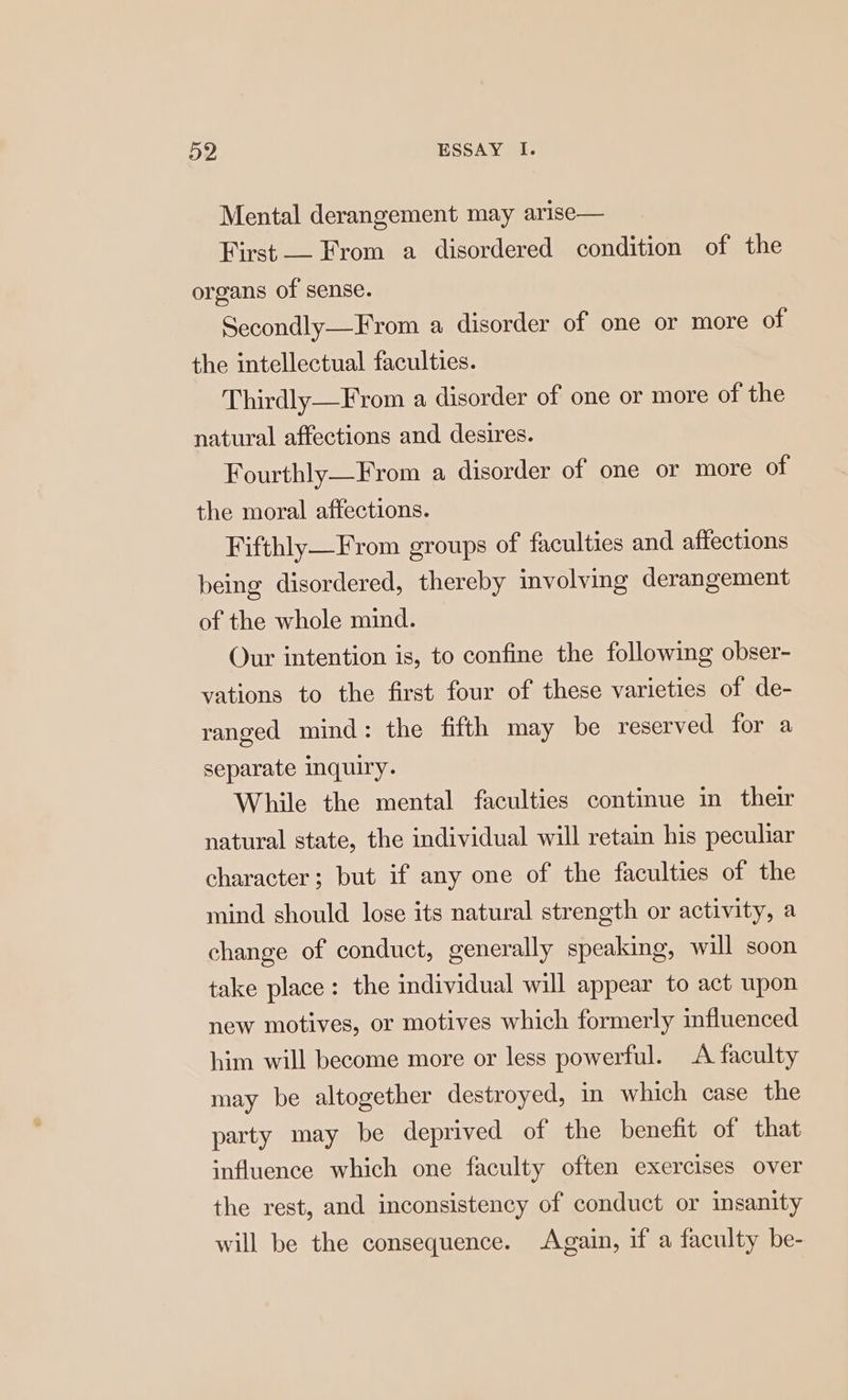Mental derangement may arise— First — From a disordered condition of the organs of sense. Secondly—From a disorder of one or more of the intellectual faculties. Thirdly—From a disorder of one or more of the natural affections and desires. Fourthly—From a disorder of one or more of the moral affections. Fifthly—From groups of faculties and affections being disordered, thereby involving derangement of the whole mind. Our intention is, to confine the following obser- vations to the first four of these varieties of de- ranged mind: the fifth may be reserved for a separate inquiry. While the mental faculties continue in their natural state, the individual will retain his peculiar character; but if any one of the faculties of the mind should lose its natural strength or activity, a change of conduct, generally speaking, will soon take place: the individual will appear to act upon new motives, or motives which formerly influenced him will become more or less powerful. A faculty may be altogether destroyed, in which case the party may be deprived of the benefit of that influence which one faculty often exercises over the rest, and inconsistency of conduct or insanity will be the consequence. Again, if a faculty be-