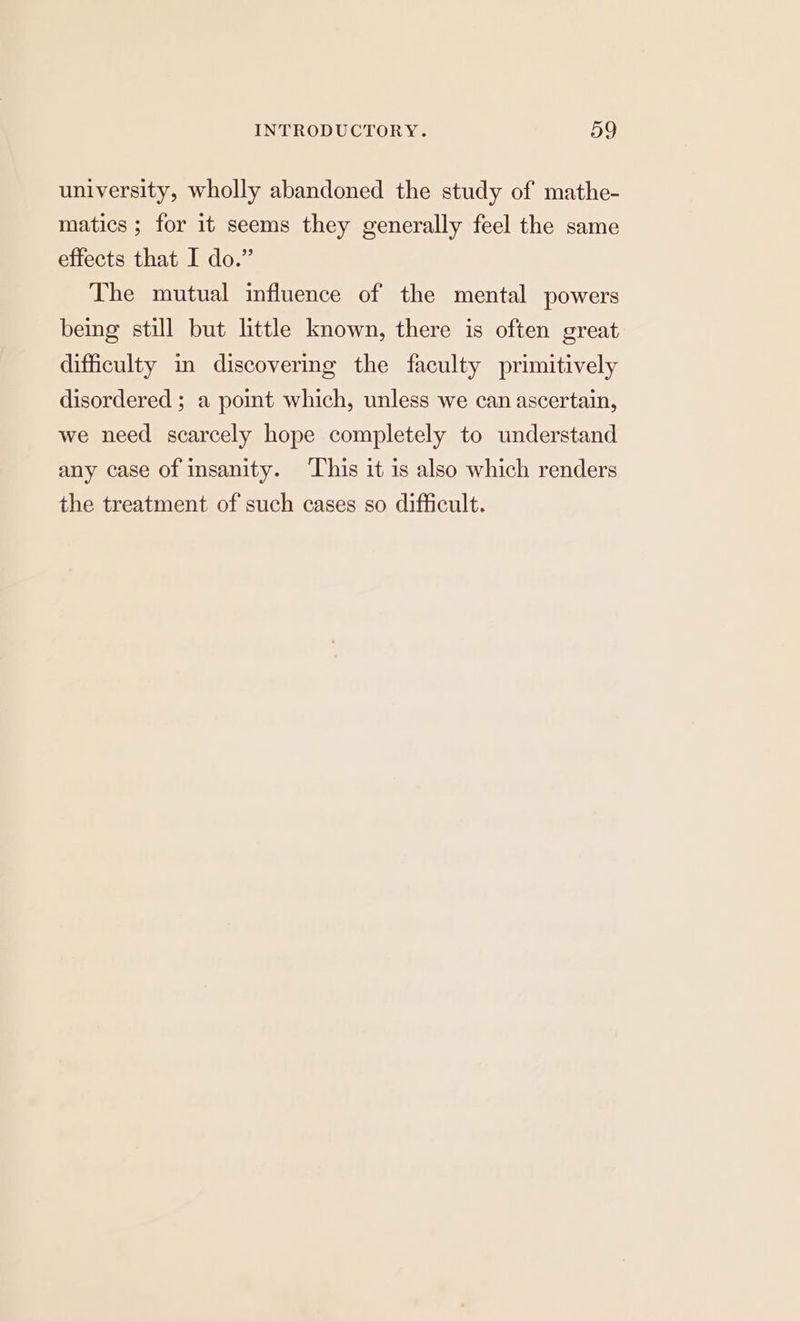 university, wholly abandoned the study of mathe- matics; for it seems they generally feel the same effects that I do.” The mutual influence of the mental powers being still but little known, there is often great difficulty in discovering the faculty primitively disordered ; a point which, unless we can ascertain, we need scarcely hope completely to understand any case of insanity. ‘This it is also which renders the treatment of such cases so difficult.