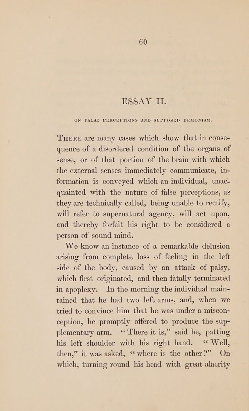 ESSAY II. ON FALSE PERCEPTIONS AND SUPPOSED DEMONISM. THERE are many cases which show that in conse- quence of a disordered condition of the organs of sense, or of that portion of the brain with which the external senses immediately communicate, in- formation is conveyed which an individual, unac- quainted with the nature of false perceptions, as they are technically called, being unable to rectify, will refer to supernatural agency, will act upon, and thereby forfeit his right to be considered a person of sound mind. We know an instance of a remarkable delusion arising from complete loss of feelmg in the left side of the body, caused by an attack of palsy, which first originated, and then fatally terminated in apoplexy. In the morning the individual main- tained that he had two left arms, and, when we tried to convince him that he was under a miscon- ception, he promptly offered to produce the sup- plementary arm. ‘‘ There it is,” said he, patting his left shoulder with his right hand. ‘* Well, then,” it was asked, ‘* where is the other?” On which, turning round his head with great alacrity