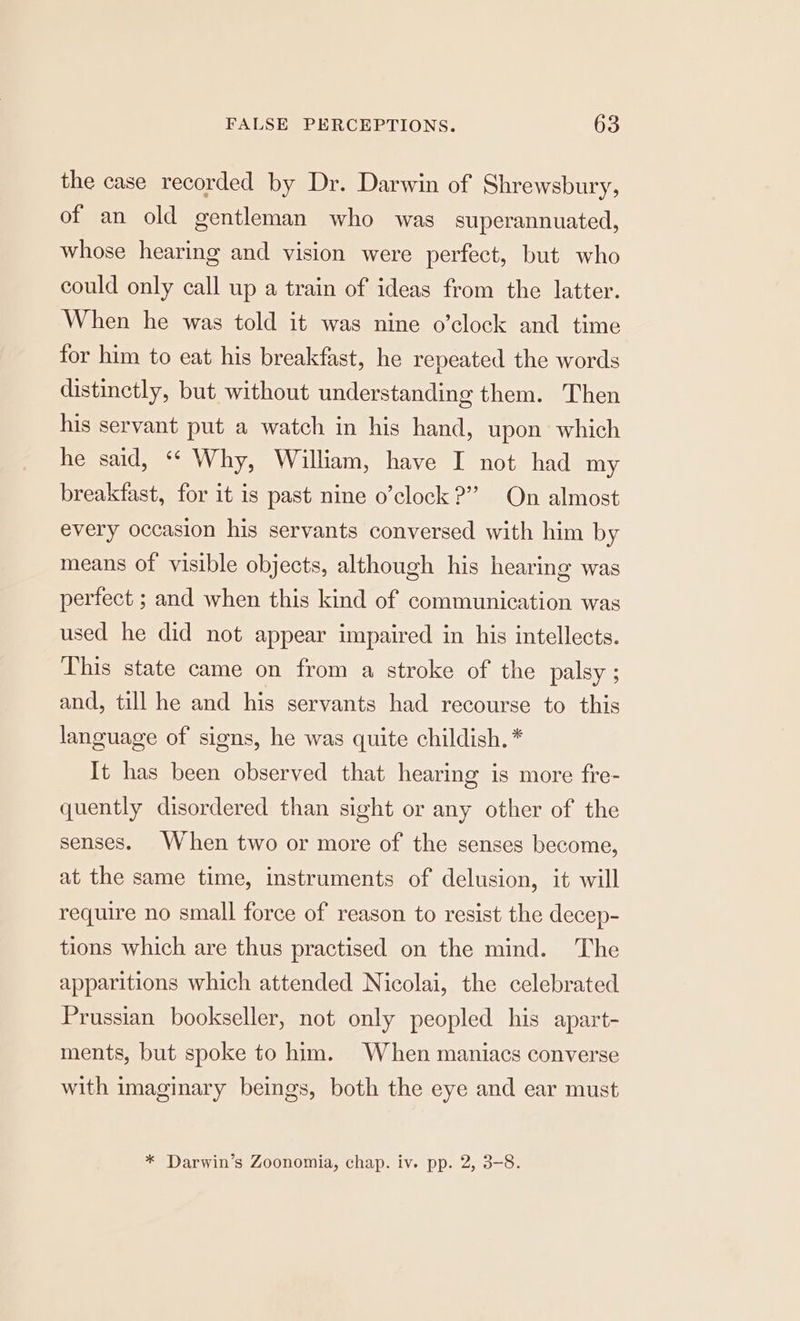 the case recorded by Dr. Darwin of Shrewsbury, of an old gentleman who was superannuated, whose hearing and vision were perfect, but who could only call up a train of ideas from the latter. When he was told it was nine o’clock and time for him to eat his breakfast, he repeated the words distinctly, but without understanding them. Then his servant put a watch in his hand, upon which he said, ‘‘ Why, William, have I not had my breakfast, for it is past nine o’clock ?” On almost every occasion his servants conversed with him by means of visible objects, although his hearing was perfect ; and when this kind of communication was used he did not appear impaired in his intellects. This state came on from a stroke of the palsy ; and, till he and his servants had recourse to this language of signs, he was quite childish. * It has been observed that hearing is more fre- quently disordered than sight or any other of the senses. When two or more of the senses become, at the same time, instruments of delusion, it will require no small force of reason to resist the decep- tions which are thus practised on the mind. The apparitions which attended Nicolai, the celebrated Prussian bookseller, not only peopled his apart- ments, but spoke to him. When maniacs converse with imaginary beings, both the eye and ear must * Darwin’s Zoonomia, chap. iv. pp. 2, 3-8.