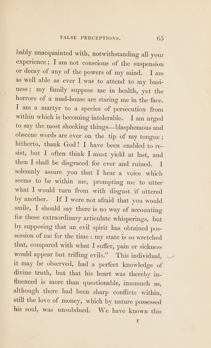 bably unacquainted with, notwithstanding all your experience; I am not conscious of the suspension or decay of any of the powers of my mind. Iam as well able as ever I was to attend to my busi- ness; my family suppose me in health, yet the horrors of a mad-house are staring me in the face. I am a martyr to a species of persecution from within which is becoming intolerable. I am urged to say the most shocking things—blasphemous and obscene words are ever on the tip of my tongue ; hitherto, thank God! I have been enabled to re- sist, but I often think I must yield at last, and then I shall be disgraced for ever and ruined. I solemnly assure you that I hear a voice which seems to be within me, prompting me to utter what I would turn from with disgust if uttered by another. If I were not afraid that you would smile, I should say there is no way of accounting for these extraordinary articulate whisperings, but by supposing that an evil spirit has obtained pos- session of me for the time : my state is so wretched that, compared with what I suffer, pain or sickness would appear but trifling evils.” This individual, it may be observed, had a perfect knowledge of divine truth, but that his heart was thereby in- fluenced is more than questionable, inasmuch as, although there had been sharp conflicts within, still the love of money, which by nature possessed his soul, was unsubdued. We have known this F