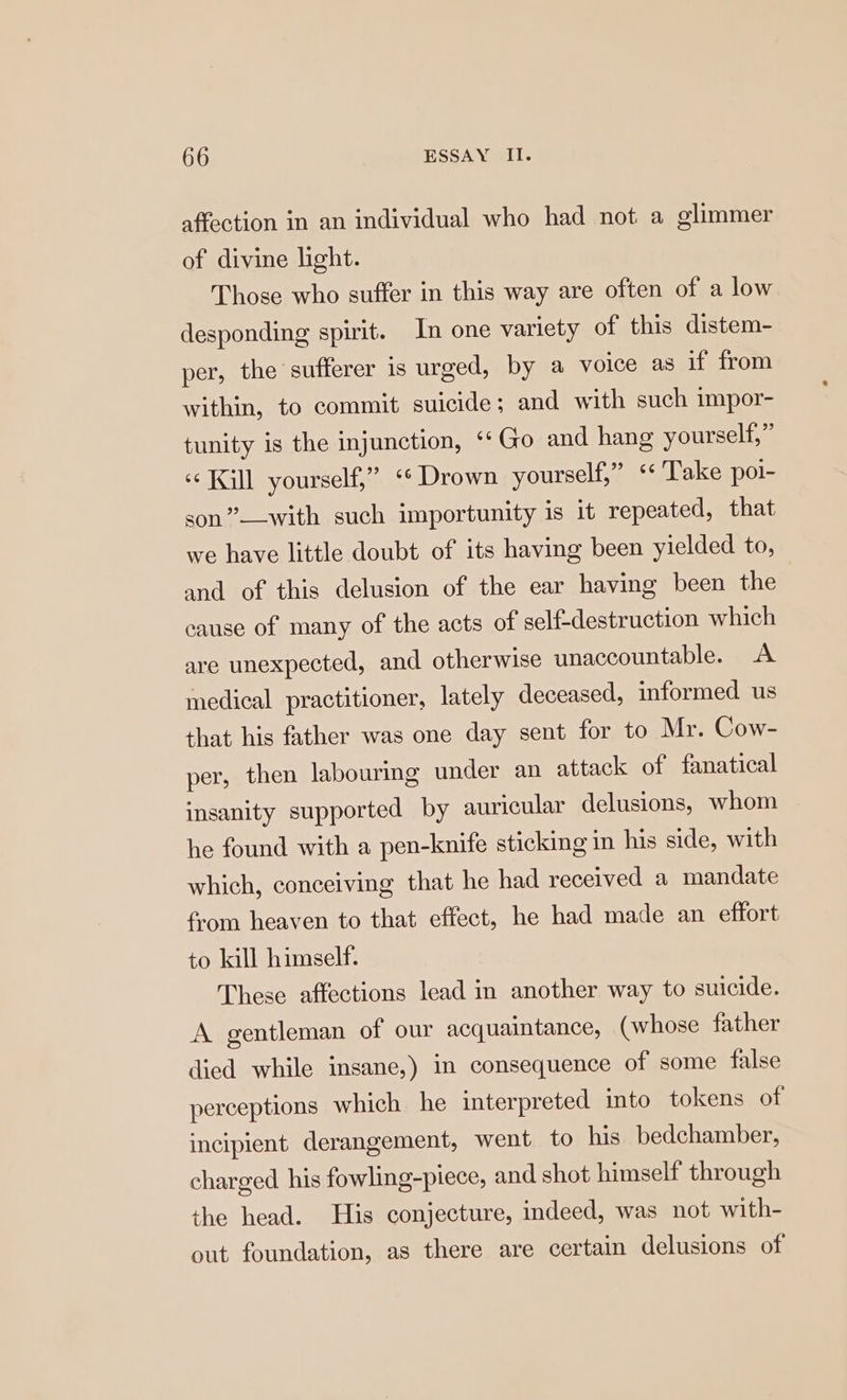 affection in an individual who had not a glimmer of divine light. Those who suffer in this way are often of a low desponding spirit. In one variety of this distem- per, the sufferer is urged, by a volce as if from within, to commit suicide; and with such impor- tunity is the injunction, ‘Go and hang yourself,” «Kill yourself,” ‘* Drown yourself,” ‘¢ Take pol- son”——with such importunity is it repeated, that we have little doubt of its having been yielded to, and of this delusion of the ear having been the cause of many of the acts of self-destruction which are unexpected, and otherwise unaccountable. A medical practitioner, lately deceased, informed us that his father was one day sent for to Mr. Cow- per, then labouring under an attack of fanatical insanity supported by auricular delusions, whom he found with a pen-knife sticking in his side, with which, conceiving that he had received a mandate from heaven to that effect, he had made an effort to kill himself. These affections lead in another way to suicide. A gentleman of our acquaintance, (whose father died while insane,) in consequence of some false perceptions which he interpreted into tokens of incipient derangement, went to his bedchamber, charged his fowling-piece, and shot himself through the head. His conjecture, indeed, was not with- out foundation, as there are certain delusions of