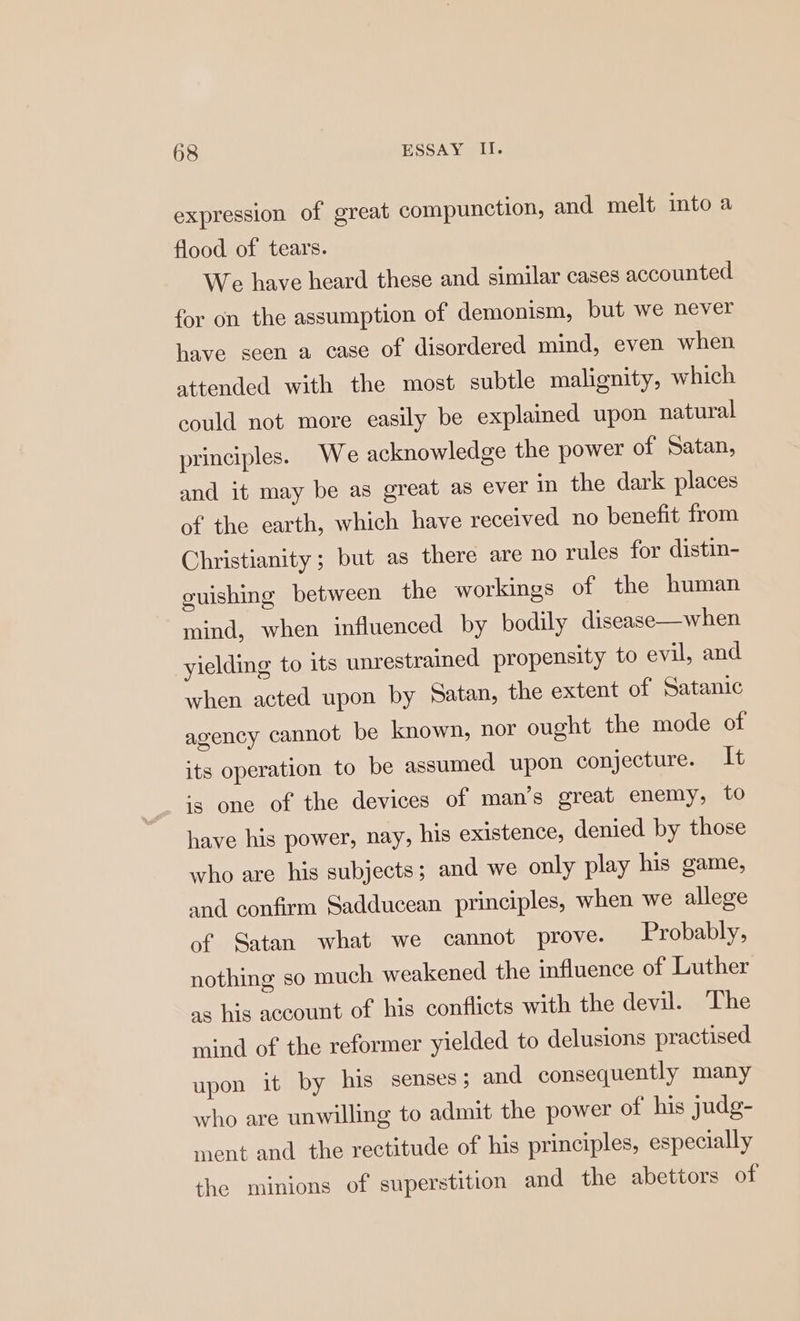 expression of great compunction, and melt into a flood of tears. We have heard these and similar cases accounted for on the assumption of demonism, but we never have seen a case of disordered mind, even when attended with the most subtle malignity, which could not more easily be explained upon natural principles. We acknowledge the power of Satan, and it may be as great as ever in the dark places of the earth, which have received no benefit from Christianity ; but as there are no rules for distin- guishing between the workings of the human mind, when influenced by bodily disease—when yielding to its unrestrained propensity to evil, and when acted upon by Satan, the extent of Satanic agency cannot be known, nor ought the mode of its operation to be assumed upon conjecture. It is one of the devices of man’s great enemy, to have his power, nay, his existence, denied by those who are his subjects; and we only play his game, and confirm Sadducean principles, when we allege of Satan what we cannot prove. Probably, nothing so much weakened the influence of Luther as his account of his conflicts with the devil. The mind of the reformer yielded to delusions practised upon it by his senses; and consequently many who are unwilling to admit the power of his judg- ment and the rectitude of his principles, especially the minions of superstition and the abettors of