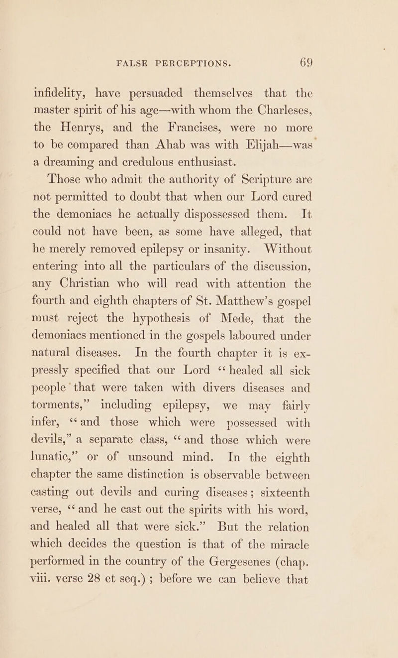 infidelity, have persuaded themselves that the master spirit of his age—with whom the Charleses, the Henrys, and the Francises, were no more to be compared than Ahab was with Elijah—was a dreaming and credulous enthusiast. Those who admit the authority of Scripture are not permitted to doubt that when our Lord cured the demoniacs he actually dispossessed them. It could not have been, as some have alleged, that he merely removed epilepsy or insanity. Without entering into all the particulars of the discussion, any Christian who will read with attention the fourth and eighth chapters of St. Matthew’s gospel must reject the hypothesis of Mede, that the demoniacs mentioned in the gospels laboured under natural diseases. In the fourth chapter it is ex- pressly specified that our Lord ‘healed all sick people that were taken with divers diseases and torments,” including epilepsy, we may fairly infer, ‘‘and those which were possessed with devils,” a separate class, “and those which were lunatic,” or of unsound mind. In the eighth chapter the same distinction is observable between casting out devils and curing diseases; sixteenth verse, ‘‘and he cast out the spirits with his word, and healed all that were sick.” But the relation which decides the question is that of the miracle performed in the country of the Gergesenes (chap. vill. verse 28 et seq.) ; before we can believe that