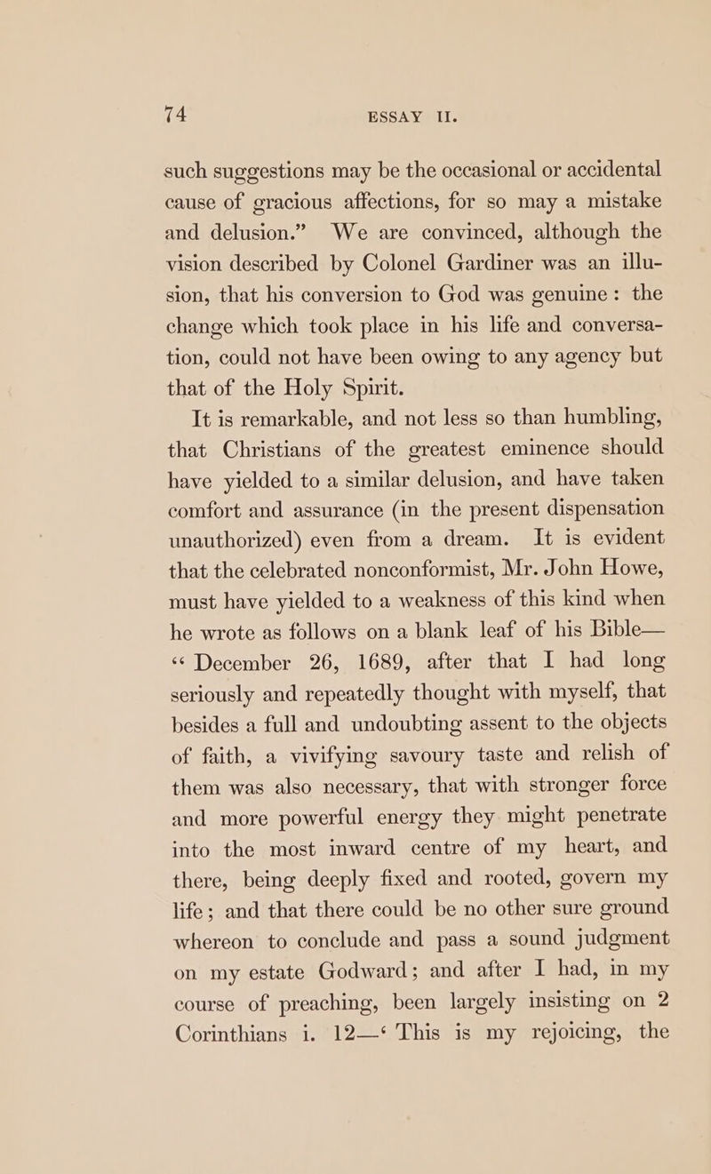such suggestions may be the occasional or accidental cause of gracious affections, for so may a mistake and delusion.” We are convinced, although the vision described by Colonel Gardiner was an illu- sion, that his conversion to God was genuine: the change which took place in his life and conversa- tion, could not have been owing to any agency but that of the Holy Spirit. It is remarkable, and not less so than humbling, that Christians of the greatest eminence should have yielded to a similar delusion, and have taken comfort and assurance (in the present dispensation unauthorized) even from a dream. It is evident that the celebrated nonconformist, Mr. John Howe, must have yielded to a weakness of this kind when he wrote as follows on a blank leaf of his Bible— ‘¢ December 26, 1689, after that I had long seriously and repeatedly thought with myself, that besides a full and undoubting assent to the objects of faith, a vivifying savoury taste and relish of them was also necessary, that with stronger force and more powerful energy they might penetrate into the most inward centre of my heart, and there, being deeply fixed and rooted, govern my life; and that there could be no other sure ground whereon to conclude and pass a sound judgment on my estate Godward; and after I had, in my course of preaching, been largely insisting on 2 Corinthians i. 12—‘ This is my rejoicing, the