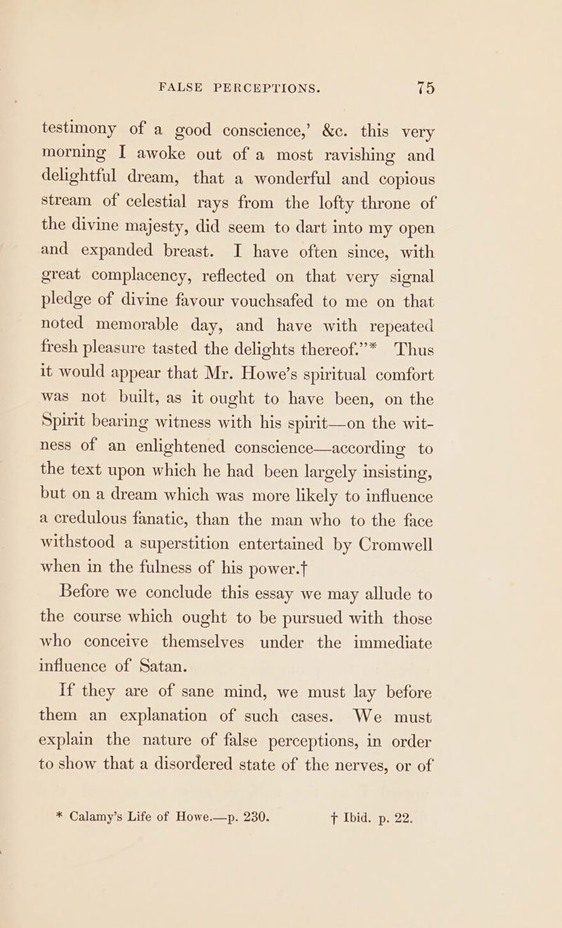 testimony of a good conscience,’ &c. this very morning I awoke out of a most ravishing and delightful dream, that a wonderful and copious stream of celestial rays from the lofty throne of the divine majesty, did seem to dart into my open and expanded breast. I have often since, with great complacency, reflected on that very signal pledge of divine favour vouchsafed to me on that noted memorable day, and have with repeated fresh pleasure tasted the delights thereof.”* Thus it would appear that Mr. Howe’s spiritual comfort was not built, as it ought to have been, on the Spirit bearing witness with his spirit—on the wit- ness of an enlightened conscience—according to the text upon which he had been largely insisting, but on a dream which was more likely to influence a credulous fanatic, than the man who to the face withstood a superstition entertained by Cromwell when in the fulness of his power.f Before we conclude this essay we may allude to the course which ought to be pursued with those who conceive themselves under the immediate influence of Satan. If they are of sane mind, we must lay before them an explanation of such cases. We must explain the nature of false perceptions, in order to show that a disordered state of the nerves, or of * Calamy’s Life of Howe.—p. 230. [PL Did se Deion