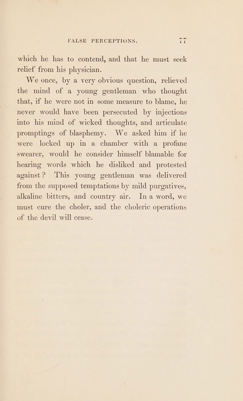 which he has to contend, and that he must seek relief from his physician. We once, by a very obvious question, relieved the mind of a young gentleman who thought that, if he were not in some measure to blame, he never would have been persecuted by injections into his mind of wicked thoughts, and articulate promptings of blasphemy. We asked him if he were locked up in a chamber with a profane swearer, would he consider himself blamable for hearing words which he disliked and protested against P ‘This young gentleman was delivered from the supposed temptations by mild purgatives, alkaline bitters, and country air. Ina word, we must cure the choler, and the choleric operations of the devil will cease.