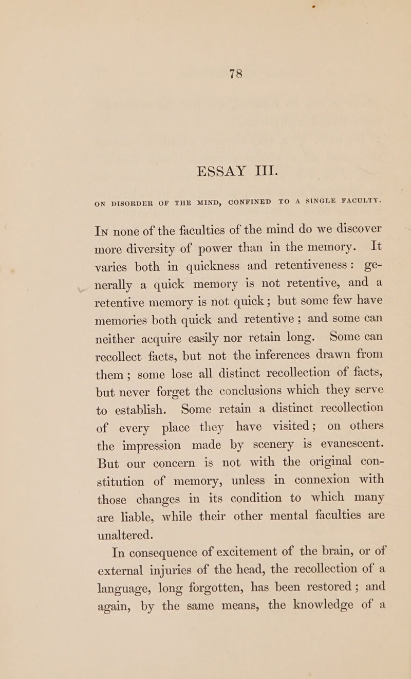 ESSAY III. ON DISORDER OF THE MIND, CONFINED TO A SINGLE FACULTY. In none of the faculties of the mind do we discover more diversity of power than in the memory. It varies both in quickness and retentiveness: ge- nerally a quick memory is not retentive, and a retentive memory is not quick; but some few have memories both quick and retentive ; and some can neither acquire easily nor retain long. Some can recollect facts, but not the inferences drawn from them; some lose all distinct recollection of facts, but never forget the conclusions which they serve to establish. Some retain a distinct recollection of every place they have visited; on others the impression made by scenery is evanescent. But our concern is not with the original con- stitution of memory, unless in connexion with those changes in its condition to which many are liable, while their other mental faculties are unaltered. In consequence of excitement of the brain, or of external injuries of the head, the recollection of a language, long forgotten, has been restored ; and again, by the same means, the knowledge of a