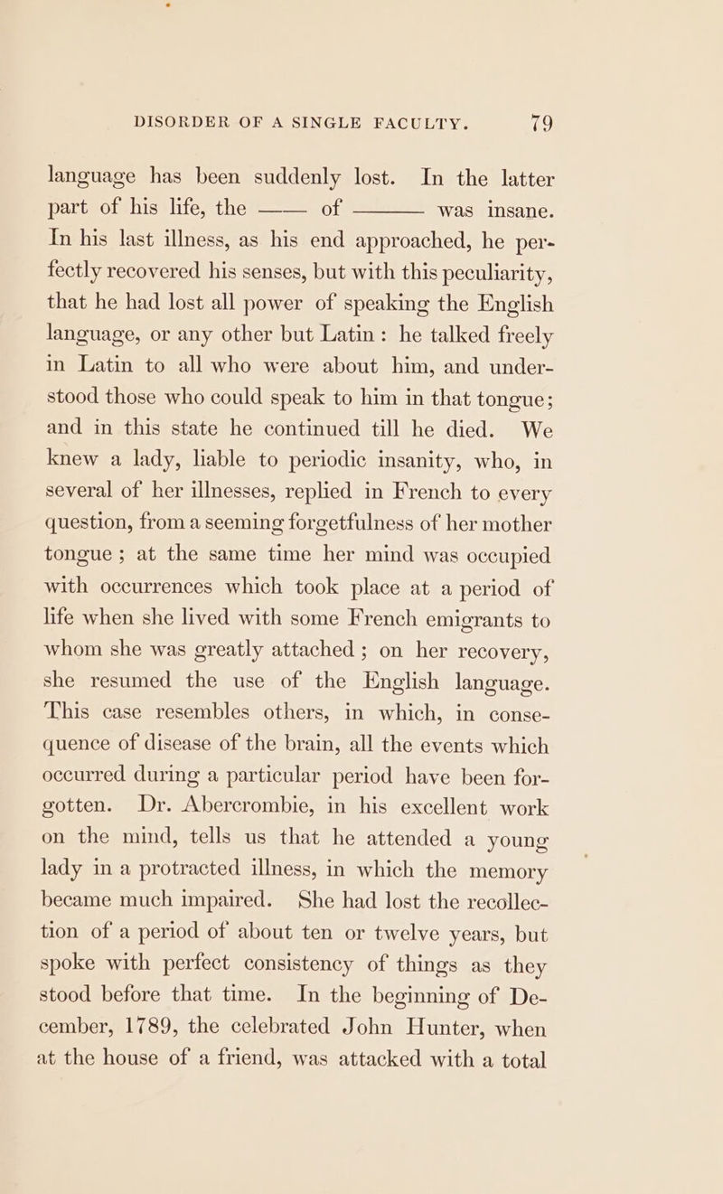 language has been suddenly lost. In the latter part of his life, the —— of In his last illness, as his end approached, he per- was insane. fectly recovered his senses, but with this peculiarity, that he had lost all power of speaking the English language, or any other but Latin: he talked freely in Latin to all who were about him, and under- stood those who could speak to him in that tongue; and in this state he continued till he died. We knew a lady, liable to periodic insanity, who, in several of her illnesses, replied in French to every question, from a seeming forgetfulness of her mother tongue ; at the same time her mind was occupied with occurrences which took place at a period of life when she lived with some French emigrants to whom she was greatly attached ; on her recovery, she resumed the use of the English language. This case resembles others, in which, in conse- quence of disease of the brain, all the events which occurred during a particular period have been for- gotten. Dr. Abercrombie, in his excellent work on the mind, tells us that he attended a young lady in a protracted illness, in which the memory became much impaired. She had lost the recollec- tion of a period of about ten or twelve years, but spoke with perfect consistency of things as they stood before that time. In the beginning of De- cember, 1789, the celebrated John Hunter, when at the house of a friend, was attacked with a total