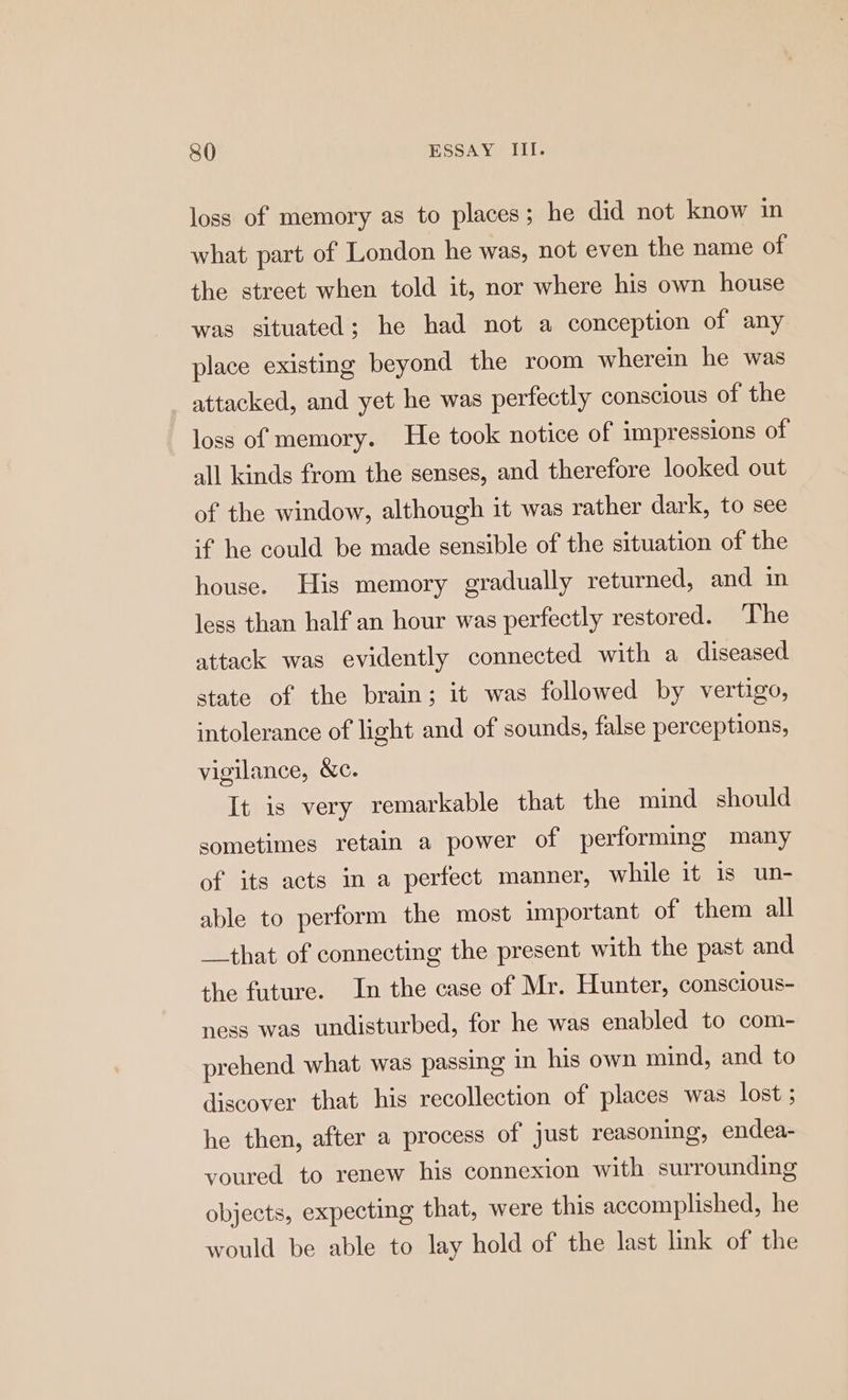 loss of memory as to places; he did not know in what part of London he was, not even the name of the street when told it, nor where his own house was situated; he had not a conception of any place existing beyond the room wherein he was attacked, and yet he was perfectly conscious of the loss of memory. He took notice of impressions of all kinds from the senses, and therefore looked out of the window, although it was rather dark, to see if he could be made sensible of the situation of the house. His memory gradually returned, and in less than half an hour was perfectly restored. ‘The attack was evidently connected with a diseased state of the brain; it was followed by vertigo, intolerance of light and of sounds, false perceptions, vigilance, &c. It is very remarkable that the mind should sometimes retain a power of performing many of its acts in a perfect manner, while it is un- able to perform the most important of them all __that of connecting the present with the past and the future. In the case of Mr. Hunter, conscious- ness was undisturbed, for he was enabled to com- prehend. what was passing in his own mind, and to discover that his recollection of places was lost ; he then, after a process of just reasoning, endea- youred to renew his connexion with surrounding objects, expecting that, were this accomplished, he would be able to lay hold of the last link of the