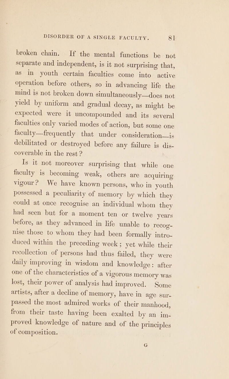 broken chain. If the mental functions be not separate and independent, is it not surprising that, as in youth certain faculties come into active operation before others, so in advancing life the mind is not broken down simultaneously—does not yield by uniform and gradual decay, as might be expected were it uncompounded and its several faculties only varied modes of action, but some one faculty—frequently that under consideration—is debilitated or destroyed before any failure is dis- coverable in the rest? Is it not moreover surprising that while one faculty is becoming weak, others are acquiring vigour? We have known persons, who in youth possessed a peculiarity of memory by which they could at once recognise an individual whom they had seen but for a moment ten or twelve years before, as they advanced in life unable to recog- nise those to whom they had been formally intro- duced within the preceding week ; yet while their recollection of persons had thus failed, they were daily improving in wisdom and knowledge: after one of the characteristics of a vigorous memory was lost, their power of analysis had improved. Some artists, after a decline of memory, have in age sur- passed the most admired works of their manhood, from their taste having been exalted by an im- proved knowledge of nature and of the principles of composition. G