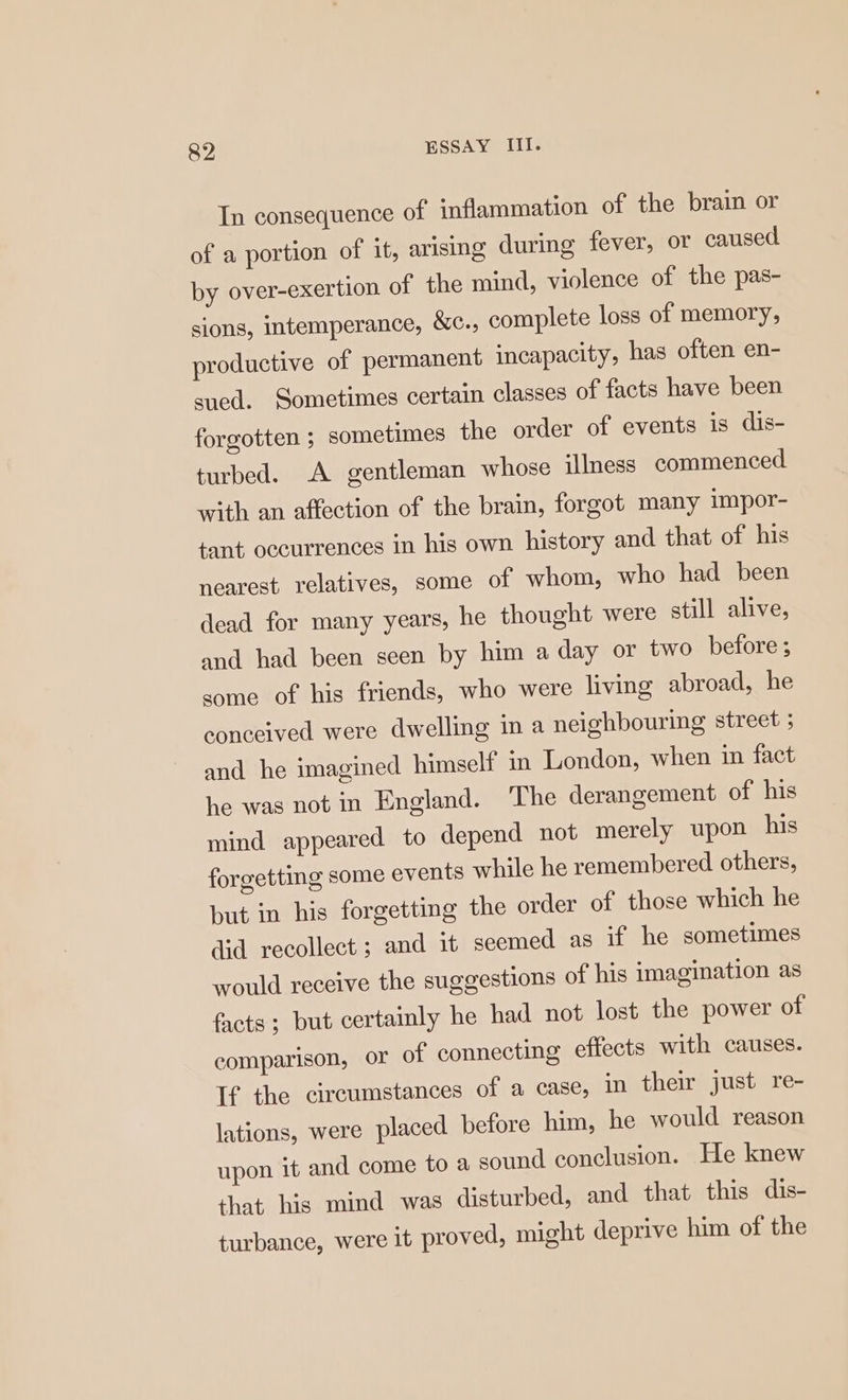 In consequence of inflammation of the brain or of a portion of it, arising during fever, or caused by over-exertion of the mind, violence of the pas- sions, intemperance, &amp;c., complete loss of memory, productive of permanent incapacity, has often en- sued. Sometimes certain classes of facts have been forgotten ; sometimes the order of events is dis- turbed. A gentleman whose illness commenced with an affection of the brain, forgot many impor- tant occurrences in his own history and that of his nearest relatives, some of whom, who had been dead for many years, he thought were still alive, and had been seen by him a day or two before ; some of his friends, who were living abroad, he conceived were dwelling in a neighbouring street ; and he imagined himself in London, when in fact he was not in England. The derangement of his mind appeared to depend not merely upon his forgetting some events while he remembered others, but in his forgetting the order of those which he did recollect ; and it seemed as if he sometimes would receive the suggestions of his imagination as facts ; but certainly he had not lost the power of comparison, OF of connecting effects with causes. If the circumstances of a case, in their just re- lations, were placed before him, he would reason upon it and come to a sound conclusion. He knew that his mind was disturbed, and that this dis- turbance, were it proved, might deprive him of the