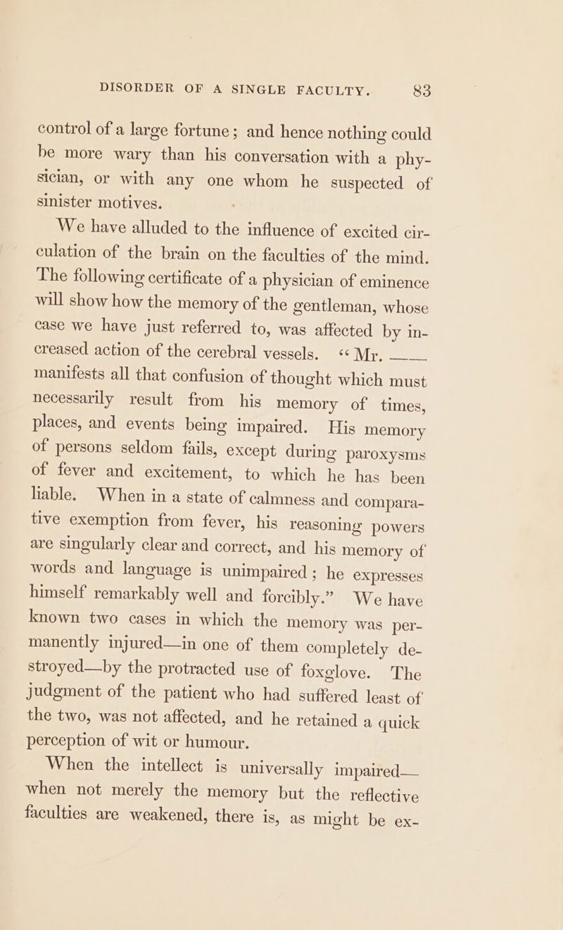 control of a large fortune; and hence nothing could be more wary than his conversation with a phy- siclan, or with any one whom he suspected of sinister motives. We have alluded to the influence of excited cir- culation of the brain on the faculties of the mind. The following certificate of a physician of eminence will show how the memory of the gentleman, whose case we have just referred to, was affected by in- creased action of the cerebral vessels. ‘Mr. —___ manifests all that confusion of thought which must necessarily result from his memory of times, places, and events being impaired. His memory of persons seldom fails, except during paroxysms of fever and excitement, to which he has been liable. When in a state of calmness and compara- tive exemption from fever, his reasoning’ powers are singularly clear and correct, and his memory of words and language is unimpaired ; he expresses himself remarkably well and forcibly.” We have known two cases in which the memory was per- manently injured—in one of them completely de- stroyed—hby the protracted use of foxglove. The judgment of the patient who had suffered least of the two, was not affected, and he retained a quick perception of wit or humour. When the intellect is universally impaired— when not merely the memory but the reflective faculties are weakened, there is, as might be ex-