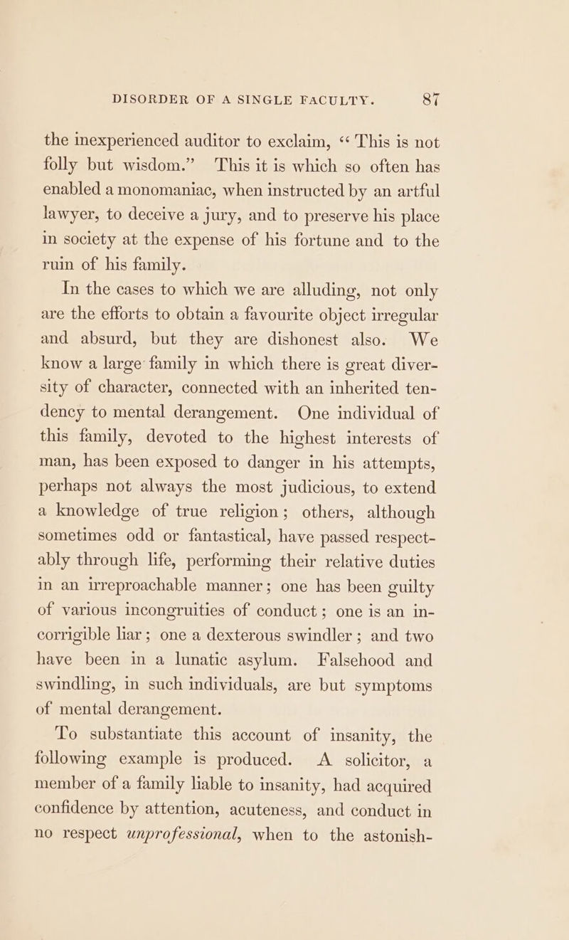 bey the inexperienced auditor to exclaim, ‘‘ This is not folly but wisdom.” This it is which so often has enabled a monomaniac, when instructed by an artful lawyer, to deceive a jury, and to preserve his place in society at the expense of his fortune and to the ruin of his family. In the cases to which we are alluding, not only are the efforts to obtain a favourite object irregular and absurd, but they are dishonest also. We know a large family in which there is great diver- sity of character, connected with an inherited ten- dency to mental derangement. One individual of this family, devoted to the highest interests of man, has been exposed to danger in his attempts, perhaps not always the most judicious, to extend a knowledge of true religion; others, although sometimes odd or fantastical, have passed respect- ably through life, performing their relative duties in an irreproachable manner; one has been guilty of various incongruities of conduct ; one is an in- corrigible liar; one a dexterous swindler ; and two have been in a lunatic asylum. Falsehood and swindling, in such individuals, are but symptoms of mental derangement. To substantiate this account of insanity, the following example is produced. A solicitor, a member of a family liable to insanity, had acquired confidence by attention, acuteness, and conduct in no respect unprofessional, when to the astonish-