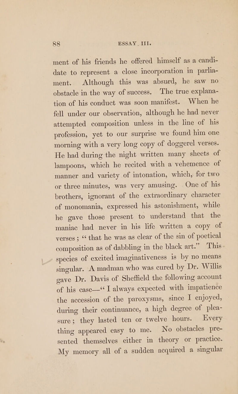 ment of his friends he offered himself as a candi- date to represent a close incorporation in parlia- ment. Although this was absurd, he saw no obstacle in the way of success. The true explana- tion of his conduct was soon manifest. When he fell under our observation, although he had never attempted composition unless in the line of his profession, yet to our surprise we found him one morning with a very long copy of doggerel verses. He had during the night written many sheets of lampoons, which he recited with a vehemence of manner and variety of intonation, which, for two or three minutes, was very amusing. One of his brothers, ignorant of the extraordinary character of monomania, expressed his astonishment, while he gave those present to understand that the maniac had never in his life written a copy of verses ; “ that he was as clear of the sin of poetical composition as of dabbling in the black art.” This species of excited imaginativeness is by no means singular. A madman who was cured by Dr. Willis gave Dr. Davis of Sheffield the following account of his case—‘ I always expected with impatience the accession of the paroxysms, since I enjoyed, during their continuance, a high degree of plea- sure; they lasted ten or twelve hours. Every thing appeared easy to me. No obstacles pre- sented themselves either in theory or practice. My memory all of a sudden acquired a singular
