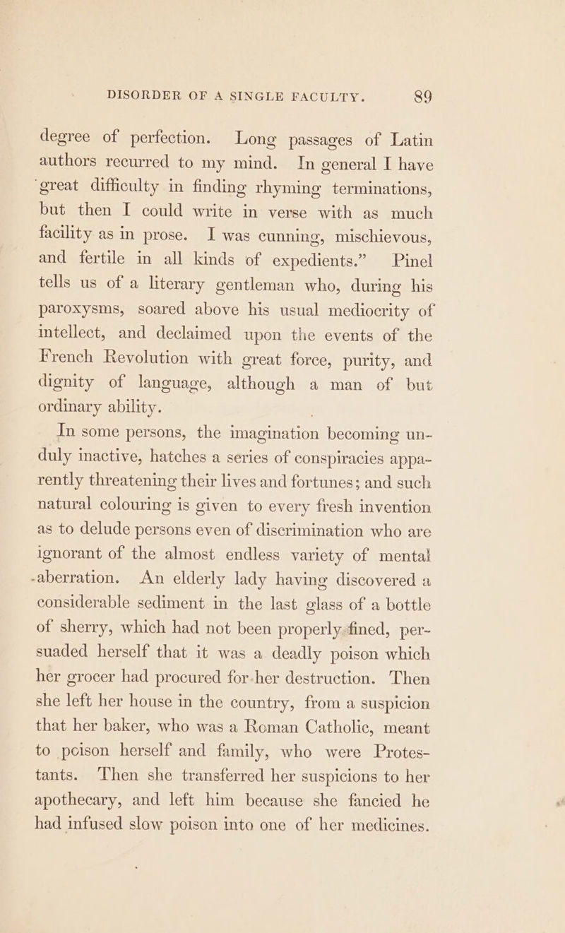 degree of perfection. Long passages of Latin authors recurred to my mind. In general I have great difficulty in finding rhyming terminations, but then I could write in verse with as much facility as in prose. I was cunning, mischievous, and fertile in all kinds of expedients.” Pinel tells us of a literary gentleman who, during his paroxysms, soared above his usual mediocrity of intellect, and declaimed upon the events of the French Revolution with great force, purity, and dignity of language, although a man of but ordinary ability. In some persons, the imagination becoming un- duly inactive, hatches a series of conspiracies appa- rently threatening their lives and fortunes; and such natural colouring is given to every fresh invention as to delude persons even of discrimination who are ignorant of the almost endless variety of mental -aberration, An elderly lady having discovered a considerable sediment in the last glass of a bottle of sherry, which had not been properly.fined, per- suaded herself that it was a deadly poison which her grocer had procured for-her destruction. Then she left her house in the country, from a suspicion that her baker, who was a Roman Catholic, meant to poison herself and family, who were Protes- tants. ‘Then she transferred her suspicions to her apothecary, and left him because she fancied he had infused slow poison into one of her medicines.