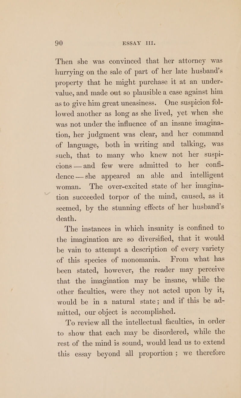 Then she was convinced that her attorney was hurrying on the sale of part of her late husband’s property that he might purchase it at an under- value, and made out so plausible a case against him as to give him great uneasiness. One suspicion fol- lowed another as long as she lived, yet when she was not under the influence of an insane imagina- tion, her judgment was clear, and her command of language, both in writing and talking, was such, that to many who knew not her suspi- cions —and few were admitted to her confi- dence—she appeared an able and intelligent woman. The over-excited state of her imagina- tion succeeded torpor of the mind, caused, as it seemed, by the stunning effects of her husband’s death. The instances in which insanity is confined to the imagination are so diversified, that it would be vain to attempt a description of every variety of this species of monomania. From what has been stated, however, the reader may perceive that the imagination may be insane, while the other faculties, were they not acted upon by it, would be in a natural state; and if this be ad- mitted, our object is accomplished. To review all the intellectual faculties, in order to show that each may be disordered, while the rest of the mind is sound, would lead us to extend this essay beyond all proportion ; we therefore