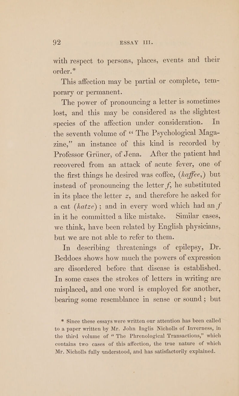 with respect to persons, places, events and their order.” This affection may be partial or complete, tem- porary or permanent. The power of pronouncing a letter is sometimes lost, and this may be considered as the slightest species of the affection under consideration. In the seventh volume of *“* The Psychological Maga- zine,” an instance of this kind is recorded by Professor Griiner, of Jena. After the patient had recovered from an attack of acute fever, one of the first things he desired was coffee, (Aaffee,) but instead of pronouncing the letter f, he substituted in its place the letter z, and therefore he asked for a cat (katze); and in every word which had an f in it he committed a like mistake. ‘Similar cases, we think, have been related by English physicians, but we are not able to refer to them. In describing threatenings of epilepsy, Dr. Beddoes shows how much the powers of expression are disordered before that disease is established. In some cases the strokes of letters in writing are misplaced, and one word is employed for another, bearing some resemblance in sense or sound ; but * Since these essays were written our attention has been called to a paper written by Mr. John Inglis Nicholls of Inverness, in the third volume of “ The Phrenological Transactions,” which contains two cases of this affection, the true nature of which Mr. Nicholls fully understood, and has satisfactorily explained.