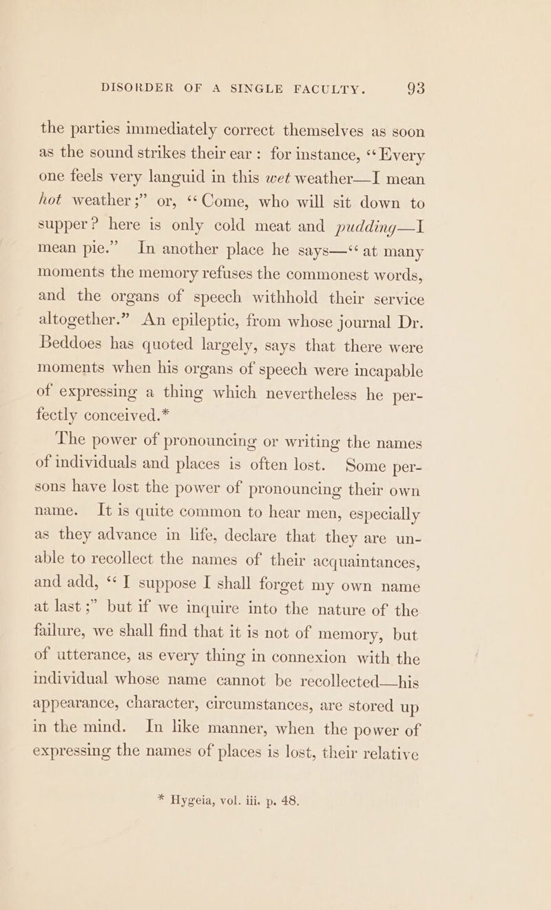 the parties immediately correct themselves as soon as the sound strikes their ear : for instance, ‘+ Every one feels very languid in this wet weather—I mean hot weather ;” or, ‘‘Come, who will sit down to supper? here is only cold meat and pudding—I mean pie.” In another place he says—* at many moments the memory refuses the commonest words, and the organs of speech withhold their service altogether.” An epileptic, from whose journal Dr. Beddoes has quoted largely, says that there were moments when his organs of speech were incapable of expressing a thing which nevertheless he per- fectly conceived.* The power of pronouncing or writing the names of individuals and places is often lost. Some per- sons have lost the power of pronouncing their own name. It is quite common to hear men, especially as they advance in life, declare that they are un- able to recollect the names of their acquaintances, and add, ** I suppose I shall forget my own name at last ;” but if we inquire into the nature of the failure, we shall find that it is not of memory, but of utterance, as every thing in connexion with the individual whose name cannot be recollected—his appearance, character, circumstances, are stored up in the mind. In like manner, when the power of expressing the names of places is lost, their relative * Hygeia, vol. iii. p. 48.