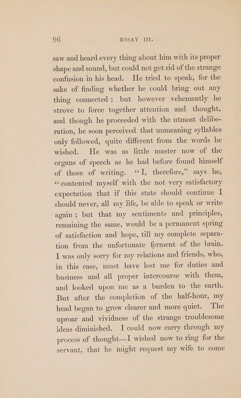 saw and heard every thing about him with its proper shape and sound, but could not get rid of the strange confusion in his head. He tried to speak, for the sake of finding whether he could bring out any thing connected ; but however vehemently he strove to force together attention and thought, and though he proceeded with the utmost delibe- ration, he soon perceived that unmeaning syllables only followed, quite different from the words he wished. He was as little master now of the organs of speech as he had before found himself of those of writing. ‘I, therefore,” says he, ‘¢contented myself with the not very satisfactory expectation that if this state should continue I should never, all my life, be able to speak or write again; but that my sentiments and principles, remaining the same, would be a permanent spring of satisfaction and hope, till my complete separa- tion from the unfortunate ferment of the brain. I was only sorry for my relations and friends, who, in this case, must have lost me for duties and business and all proper intercourse with them, and looked upon me as a burden to the earth. But after the completion of the half-hour, my head began to grow clearer and more quiet. ‘he uproar and vividness of the strange troublesome ideas diminished. I could now carry through my process of thought—I wished now to ring for the servant, that he might request my wife to come