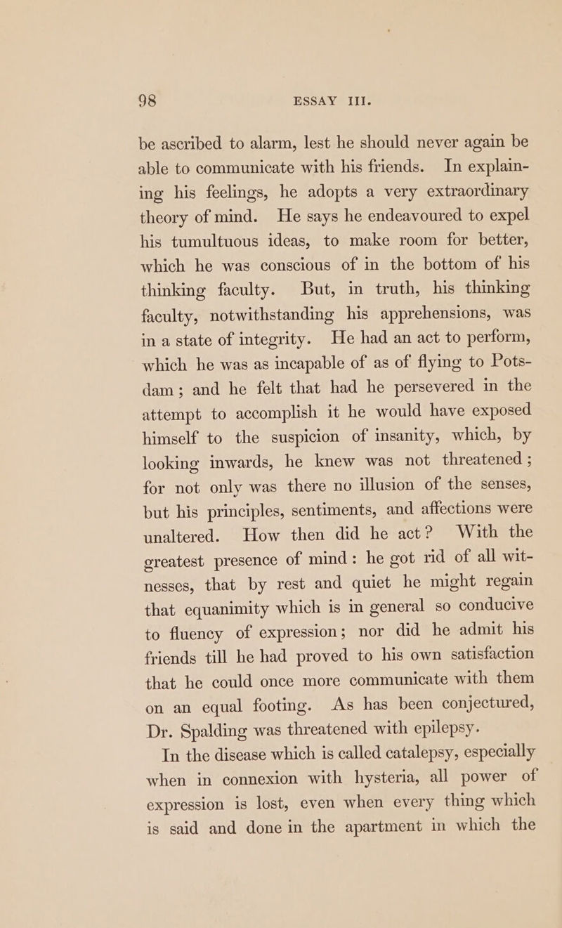 be ascribed to alarm, lest he should never again be able to communicate with his friends. In explain- ing his feelings, he adopts a very extraordinary theory of mind. He says he endeavoured to expel his tumultuous ideas, to make room for better, which he was conscious of in the bottom of his thinking faculty. But, in truth, his thinking faculty, notwithstanding his apprehensions, was in a state of integrity. He had an act to perform, which he was as incapable of as of flying to Pots- dam; and he felt that had he persevered in the attempt to accomplish it he would have exposed himself to the suspicion of insanity, which, by looking inwards, he knew was not threatened ; for not only was there no illusion of the senses, but his principles, sentiments, and affections were unaltered. How then did he act? With the greatest presence of mind: he got rid of all wit- nesses, that by rest and quiet he might regain that equanimity which is in general so conducive to fluency of expression; nor did he admit his friends till he had proved to his own satisfaction that he could once more communicate with them on an equal footing. As has been conjectured, Dr. Spalding was threatened with epilepsy. In the disease which is called catalepsy, especially when in connexion with hysteria, all power of expression is lost, even when every thing which is said and done in the apartment in which the