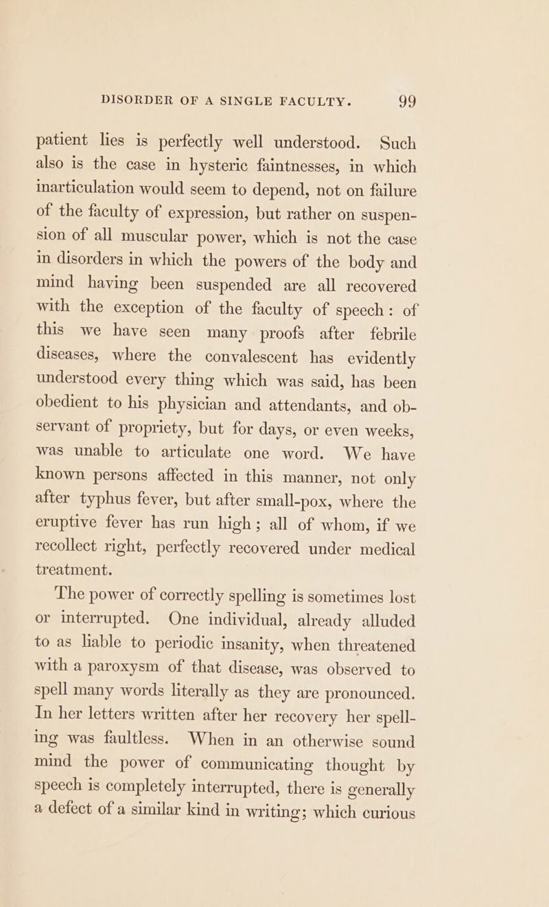 patient lies is perfectly well understood. Such also is the case in hysteric faintnesses, in which inarticulation would seem to depend, not on failure of the faculty of expression, but rather on suspen- sion of all muscular power, which is not the case in disorders in which the powers of the body and mind having been suspended are all recovered with the exception of the faculty of speech: of this we have seen many proofs after febrile diseases, where the convalescent has evidently understood every thing which was said, has been obedient to his physician and attendants, and ob- servant of propriety, but for days, or even weeks, was unable to articulate one word. We have known persons affected in this manner, not only after typhus fever, but after small-pox, where the eruptive fever has run high; all of whom, if we recollect right, perfectly recovered under medical treatment. The power of correctly spelling is sometimes lost or interrupted. One individual, already alluded to as lable to periodic insanity, when threatened with a paroxysm of that disease, was observed to spell many words literally as they are pronounced. In her letters written after her recovery her spell- ing was faultless. When in an otherwise sound mind the power of communicating thought by speech is completely interrupted, there is generally a defect of a similar kind in writing; which curious