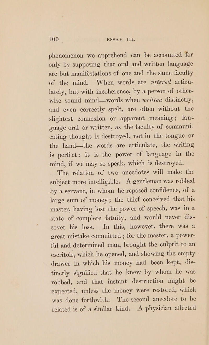 phenomenon we apprehend can be accounted for only by supposing that oral and written language are but manifestations of one and the same faculty of the mind. When words are uttered articu- lately, but with incoherence, by a person of other- wise sound mind—words when written distinctly, and even correctly spelt, are often without the slightest connexion or apparent meaning; lan- guage oral or written, as the faculty of communi- cating thought is destroyed, not in the tongue or the hand—the words are articulate, the writing is perfect: it is the power of language in the mind, if we may so speak, which is destroyed. The relation of two anecdotes will make the subject more intelligible. A gentleman was robbed by a servant, in whom he reposed confidence, of a large sum of money; the thief conceived that his master, having lost the power of speech, was in a state of complete fatuity, and would never dis- cover his loss. In this, however, there was a great mistake committed ; for the master, a power- ful and determined man, brought the culprit to an escritoir, which he opened, and showing the empty drawer in which his money had been kept, dis- tinctly signified that he knew by whom he was robbed, and that instant destruction might be expected, unless the money were restored, which was done forthwith. The second anecdote to be related is of a similar kind. A physician affected