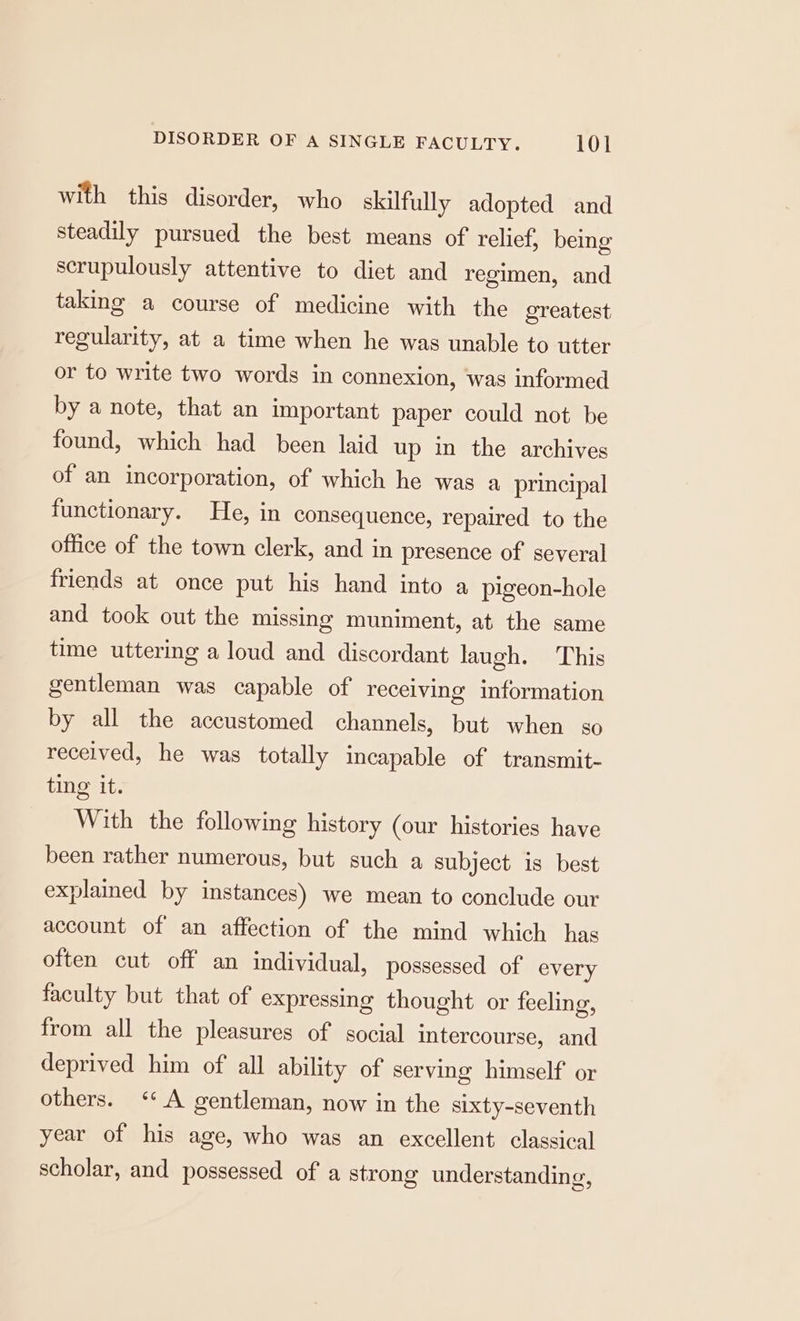 with this disorder, who skilfully adopted and steadily pursued the best means of relief, being scrupulously attentive to diet and regimen, and taking a course of medicine with the greatest regularity, at a time when he was unable to utter or to write two words in connexion, was informed by a note, that an important paper could not be found, which had been laid up in the archives of an incorporation, of which he was a principal functionary. He, in consequence, repaired to the office of the town clerk, and in presence of’ several friends at once put his hand into a pigeon-hole and took out the missing muniment, at the same time uttering a loud and discordant laugh. This gentleman was capable of receiving information by all the accustomed channels, but when so received, he was totally incapable of transmit- ting it. With the following history (our histories have been rather numerous, but such a subject is best explained by instances) we mean to conclude our account of an affection of the mind which has often cut off an individual, possessed of every faculty but that of expressing thought or feeling, from all the pleasures of social intercourse, and deprived him of all ability of serving himself or others. ‘* A gentleman, now in the sixty-seventh year of his age, who was an excellent classical scholar, and possessed of a strong understanding,