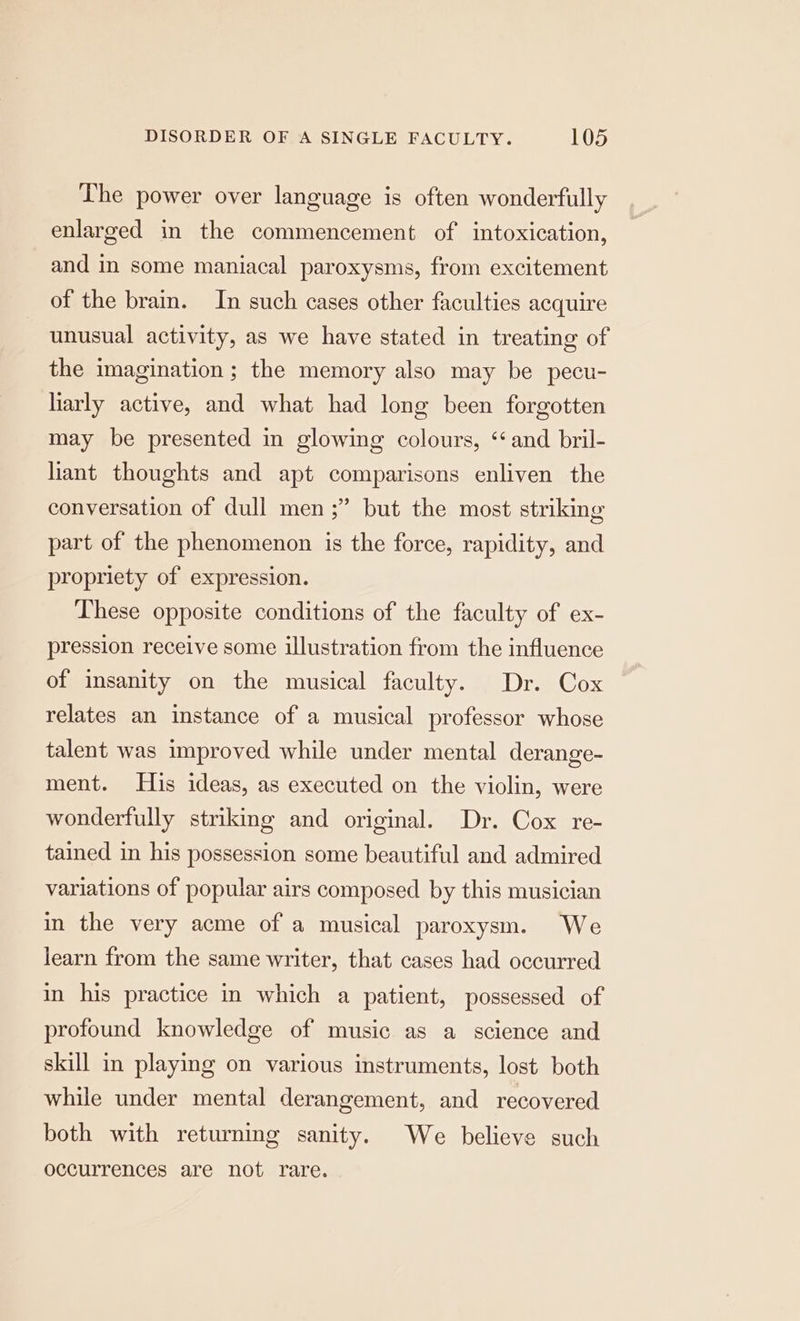 The power over language is often wonderfully enlarged in the commencement of intoxication, and in some maniacal paroxysms, from excitement of the brain. In such cases other faculties acquire unusual activity, as we have stated in treating of the imagination ; the memory also may be pecu- larly active, and what had long been forgotten may be presented in glowing colours, ‘and bril- liant thoughts and apt comparisons enliven the conversation of dull men ;” but the most striking part of the phenomenon is the force, rapidity, and propriety of expression. These opposite conditions of the faculty of ex- pression receive some illustration from the influence of insanity on the musical faculty. Dr. Cox relates an instance of a musical professor whose talent was improved while under mental derange- ment. His ideas, as executed on the violin, were wonderfully striking and original. Dr. Cox re- tained in his possession some beautiful and admired variations of popular airs composed by this musician in the very acme of a musical paroxysm. We learn from the same writer, that cases had occurred in his practice in which a patient, possessed of profound knowledge of music as a science and skill in playing on various instruments, lost both while under mental derangement, and recovered both with returning sanity. We believe such occurrences are not rare.