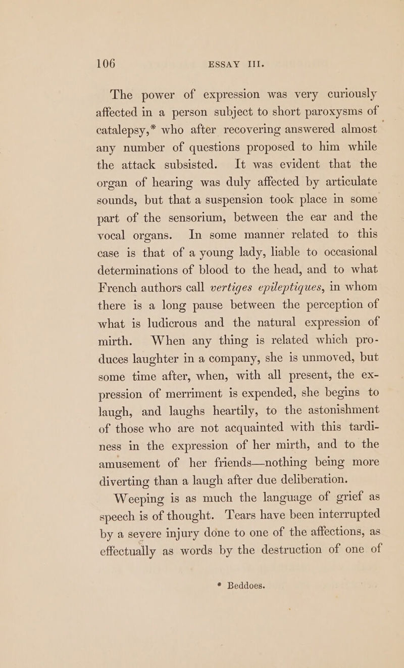 The power of expression was very curiously affected in a person subject to short paroxysms of catalepsy,* who after recovering answered almost . any number of questions proposed to him while the attack subsisted. It was evident that the organ of hearing was duly affected by articulate sounds, but that a suspension took place in some part of the sensorium, between the ear and the vocal organs. In some manner related to this case is that of a young lady, liable to occasional determinations of blood to the head, and to what French authors call vertiges epileptiques, in whom there is a long pause between the perception of what is ludicrous and the natural expression of mirth. When any thing is related which pro- duces laughter in a company, she is unmoved, but some time after, when, with all present, the ex- pression of merriment is expended, she begins to laugh, and laughs heartily, to the astonishment of those who are not acquainted with this tardi- ness in the expression of her mirth, and to the amusement of her friends—nothing being more diverting than a laugh after due deliberation. Weeping is as much the language of grief as speech is of thought. Tears have been interrupted by a severe injury done to one of the affections, as effectually as words by the destruction of one of * Beddoes.