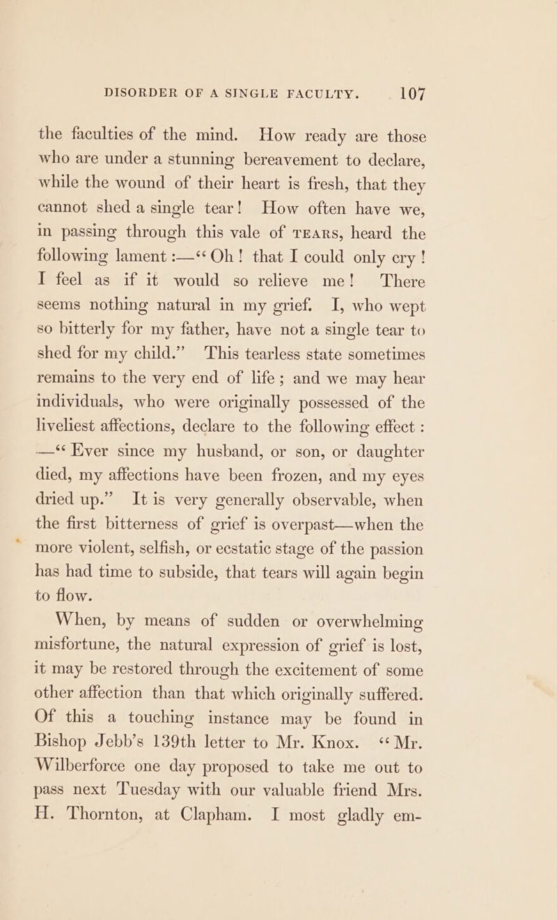 the faculties of the mind. How ready are those who are under a stunning bereavement to declare, while the wound of their heart is fresh, that they cannot shed a single tear! How often have we, in passing through this vale of Tears, heard the following lament :—‘*Oh! that I could only ery! I feel as if it would so relieve me! There seems nothing natural in my grief. I, who wept so bitterly for my father, have not a single tear to shed for my child.” This tearless state sometimes remains to the very end of life; and we may hear individuals, who were originally possessed of the liveliest affections, declare to the following effect : —‘ Hver since my husband, or son, or daughter died, my affections have been frozen, and my eyes dried up.” It is very generally observable, when the first bitterness of grief is overpast—when the more violent, selfish, or ecstatic stage of the passion has had time to subside, that tears will again begin to flow. When, by means of sudden or overwhelming misfortune, the natural expression of grief is lost, it may be restored through the excitement of some other affection than that which originally suffered. Of this a touching instance may be found in Bishop Jebb’s 139th letter to Mr. Knox. <« Mr. Wilberforce one day proposed to take me out to pass next Tuesday with our valuable friend Mrs. H. Thornton, at Clapham. I most gladly em-