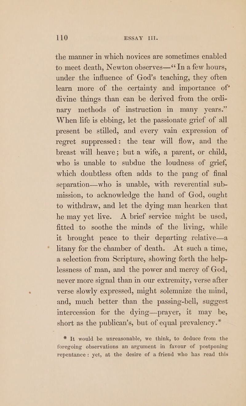 the manner in which novices are sometimes enabled to meet death, Newton observes—“ In a few hours, under the influence of God’s teaching, they often learn more of the certainty and importance of* divine things than can be derived from the ordi- nary methods of instruction in many years.” When life is ebbing, let the passionate grief of all present be stilled, and every vain expression of regret suppressed: the tear will flow, and the breast will heave; but a wife, a parent, or child, who is unable to subdue the loudness of grief, which doubtless often adds to the pang of final separation—who is unable, with reverential sub- mission, to acknowledge the hand of God, ought to withdraw, and let the dying man hearken that he may yet live. A brief service might be used, fitted to soothe the minds of the living, while it brought peace to their departing relative—a litany for the chamber of death. At such a time, a selection from Scripture, showing forth the help- lessness of man, and the power and mercy of God, never more signal than in our extremity, verse after verse slowly expressed, might solemnize the mind, and, much better than the passing-bell, suggest intercession for the dying—prayer, it may be, short as the publican’s, but of equal prevalency.* * It would be unreasonable, we think, to deduce from the foregoing observations an argument in favour of postponing repentance: yet, at the desire of a friend who has read this