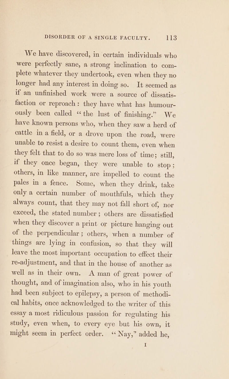 We have discovered, in certain individuals who were perfectly sane, a strong inclination to com- plete whatever they undertook, even when they no longer had any interest in doing so. It seemed as if an unfinished work were a source of dissatis- faction or reproach: they have what has humour- ously been called “the lust of finishing.” We have known persons who, when they saw a herd of cattle in a field, or a drove upon the road, were unable to resist a desire to count them, even when they felt that to do so was mere loss of time; still, if they once began, they were unable to stop ; others, in like manner, are impelled to count the pales in a fence. Some, when they drink, take only a certain number of mouthfuls, which they always count, that they may not fall short of, nor exceed, the stated number ; others are dissatisfied when they discover a print or picture hanging out of the perpendicular ; others, when a number of things are lying in confusion, so that they will leave the most important occupation to effect their re-adjustment, and that in the house of another as well as in their own. <A man of great power of thought, and of imagination also, who in his youth had been subject to epilepsy, a person of methodi- cal habits, once acknowledged to the writer of this essay a most ridiculous passion for regulating his study, even when, to every eye but his own, it might seem in perfect order. «* Nay,” added he,