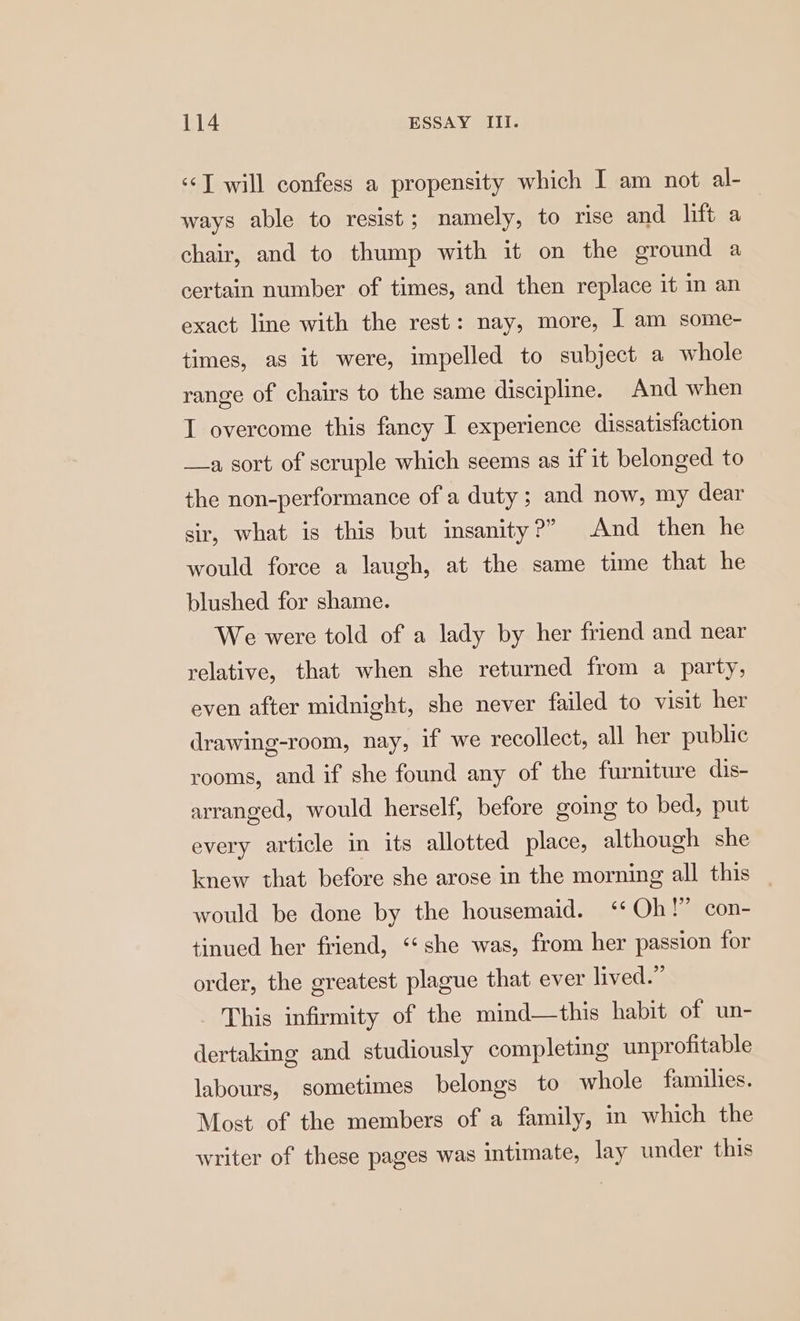 ‘©J will confess a propensity which I am not al- ways able to resist; namely, to rise and lift a chair, and to thump with it on the ground a certain number of times, and then replace it m an exact line with the rest: nay, more, ] am some- times, as it were, impelled to subject a whole range of chairs to the same discipline. And when I overcome this fancy I experience dissatisfaction a sort of scruple which seems as if it belonged to the non-performance of a duty; and now, my dear sir, what is this but insanity?” And then he would force a laugh, at the same time that he blushed for shame. We were told of a lady by her friend and near relative, that when she returned from a party, even after midnight, she never failed to visit her drawing-room, nay, if we recollect, all her public rooms, and if she found any of the furniture dis- arranged, would herself, before going to bed, put every article in its allotted place, although she knew that before she arose in the morning all this would be done by the housemaid. ‘¢ Oh!” con- tinued her friend, ‘‘ she was, from her passion for order, the greatest plague that ever lived.” This infirmity of the mind—this habit of un- dertaking and studiously completing unprofitable labours, sometimes belongs to whole families. Most of the members of a family, in which the writer of these pages was intimate, lay under this