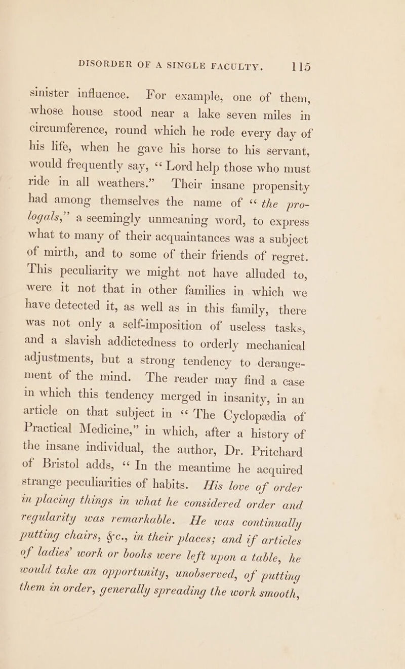 sinister influence. For example, one of them, whose house stood near a lake seven miles in circumference, round which he rode every day of his life, when he gave his horse to his servant, would frequently say, ‘« Lord help those who must ride in all weathers.” Their insane propensity had among themselves the name of “ the pro- logals,” a seemingly unmeaning word, to express what to many of their acquaintances was a subject of mirth, and to some of their friends of regret. This peculiarity we might not have alluded to, were it not that in other families in which we have detected it, as well as in this family, there was not only a self-imposition of useless tasks, and a slavish addictedness to orderly mechanical adjustments, but a strong tendency to derange- ment of the mind. The reader may find a case in which this tendency merged in insanity, in an article on that subject in “ The Cyclopedia of Practical Medicine,” in which, after a history of the insane individual, the author, Dr. Pritchard of Bristol adds, «‘ In the meantime he acquired strange peculiarities of habits. His love of order wm placing things in what he considered order and regularity was remarkable. He was continually putting chairs, &amp;¢., in their places; and if articles of ladies’ work or books were left upon a table, he would take an opportunity, unobserved, of putting them in order, generally spreading the work smooth,