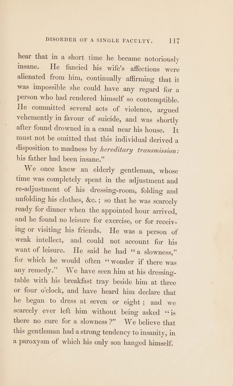 hear that in a short time he became notoriously insane. He fancied his wife’s affections were alienated from him, continually affirming that it was impossible she could have any regard for a person who had rendered himself so contemptible. He committed several acts of violence, argued vehemently in favour of suicide, and was shortly after found drowned in a canal near his house. It must not be omitted that this individual derived a disposition to madness by hereditary transmission: his father had been insane.” We once knew an elderly gentleman, whose time was completely spent in the adjustment and re-adjustment of his dressing-room, folding and unfolding his clothes, &amp;c.; so that he was scarcely ready for dinner when the appointed hour arrived, and he found no leisure for exercise, or for receiy- ing or visiting his friends. He was a person of - weak intellect, and could not account for his want of leisure. He said he had “a slowness,” for which he would often ‘wonder if there was any remedy.” We have seen him at his dressing- table with his breakfast tray beside him at three or four o'clock, and have heard him declare that he began to dress at seven or eight; and we scarcely ever left him without being asked ‘is there no cure for a slowness?” We believe that this gentleman had a strong tendency to insanity, in a paroxysm of which his only son hanged himself.