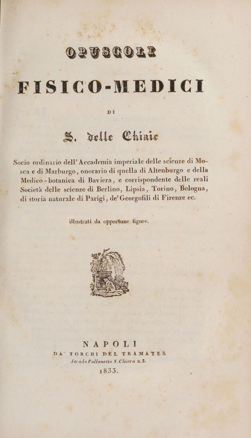 Ton * Pi PONI »)RTILOI FISICO-MEDICI DI S, elle Chiate Socio ordinario dell’ Accademia imperiale delle scienze di Mo- sca e di Marburgo, onorario di quella di Altenburgo e della Medico - botanica di Baviera, e corrispondente delle reali Società delle scienze di Berlino, Lipsia, Torino, Bologna, di storia naturale di Parigi, de’ Georgofili di Firenze ec. illustrati da opportune figure. NAPOLI DA’ TOR CE DEL TRAMATER Strada Pallonetto S,Chiara n.8» 1835. ;