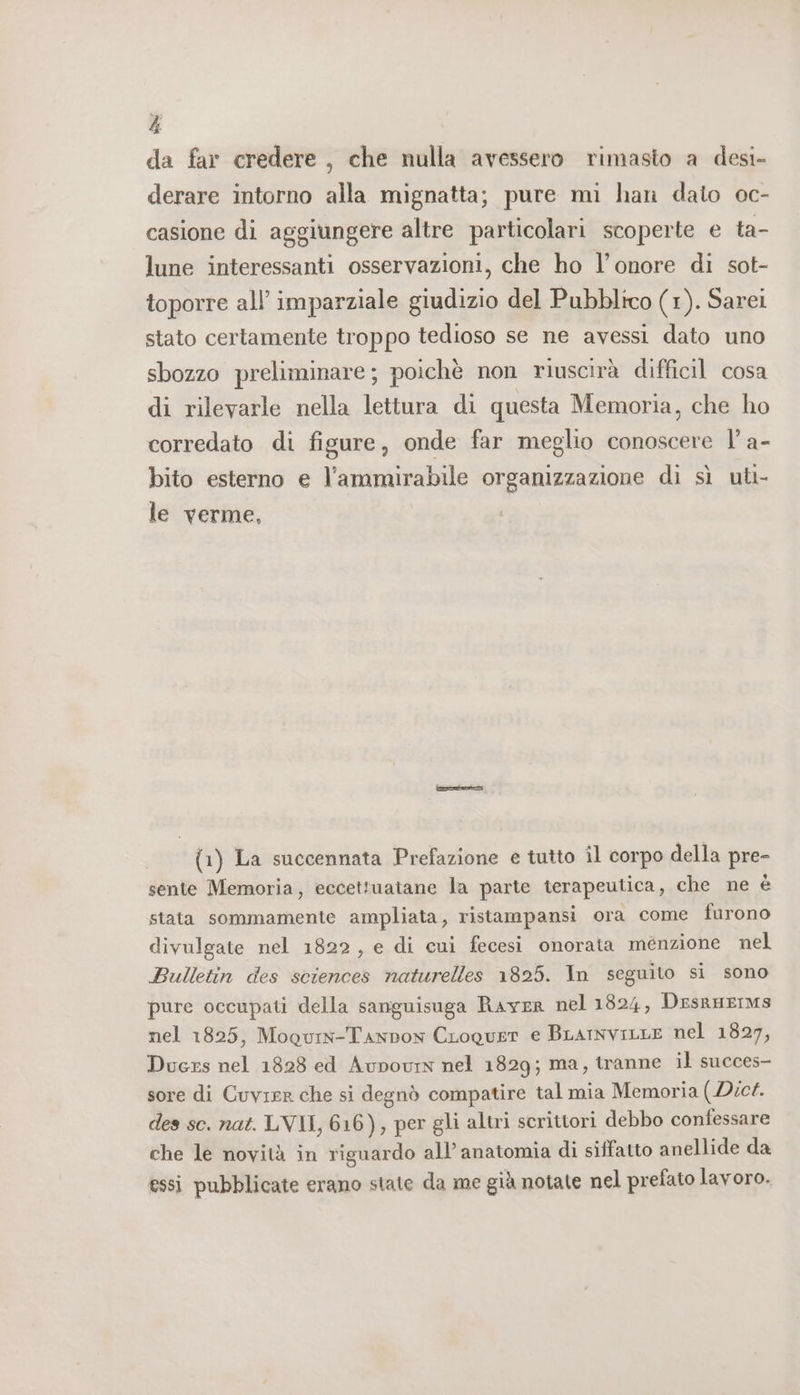 à da far credere , che nulla avessero rimasto a desi- derare intorno alla mignatta; pure mi han dato oc- casione di aggiungere altre particolari scoperte e ta- lune interessanti osservazioni, che ho l'onore di sot- toporre all’ imparziale giudizio del Pubblico (1). Sarei stato certamente troppo tedioso se ne avessi dato uno sbozzo preliminare; poichè non riuscirà difficil cosa di rilevarle nella lettura di questa Memoria, che ho corredato di figure, onde far meglio conoscere l’ a- bito esterno e l’ammirabile organizzazione di sì uti- le verme, (1) La succennata Prefazione e tutto îl corpo della pre- sente Memoria, eccettuatane la parte terapeutica, che ne è stata sommamente ampliata, ristampansi ora come furono divulgate nel 1822, e di cui fecesi onorata menzione nel Bulletin des sciences naturelles 1825. In seguito si sono pure occupati della sanguisuga Raver nel 1824, DesrHEIMS nel 1825, Mogury-Tanpow CLoquer e BLarnviLLE nel 1827, Ducrs nel 1828 ed Aupovrn nel 1829; ma, tranne il succes- sore di Cuvirr che si degnò compatire tal mia Memoria (Dict. des sc. nat. LVII, 616), per gli altri scrittori debbo confessare che le novità in riguardo all’ anatomia di siffatto anellide da essi pubblicate erano state da me già notate nel prefato lavoro.