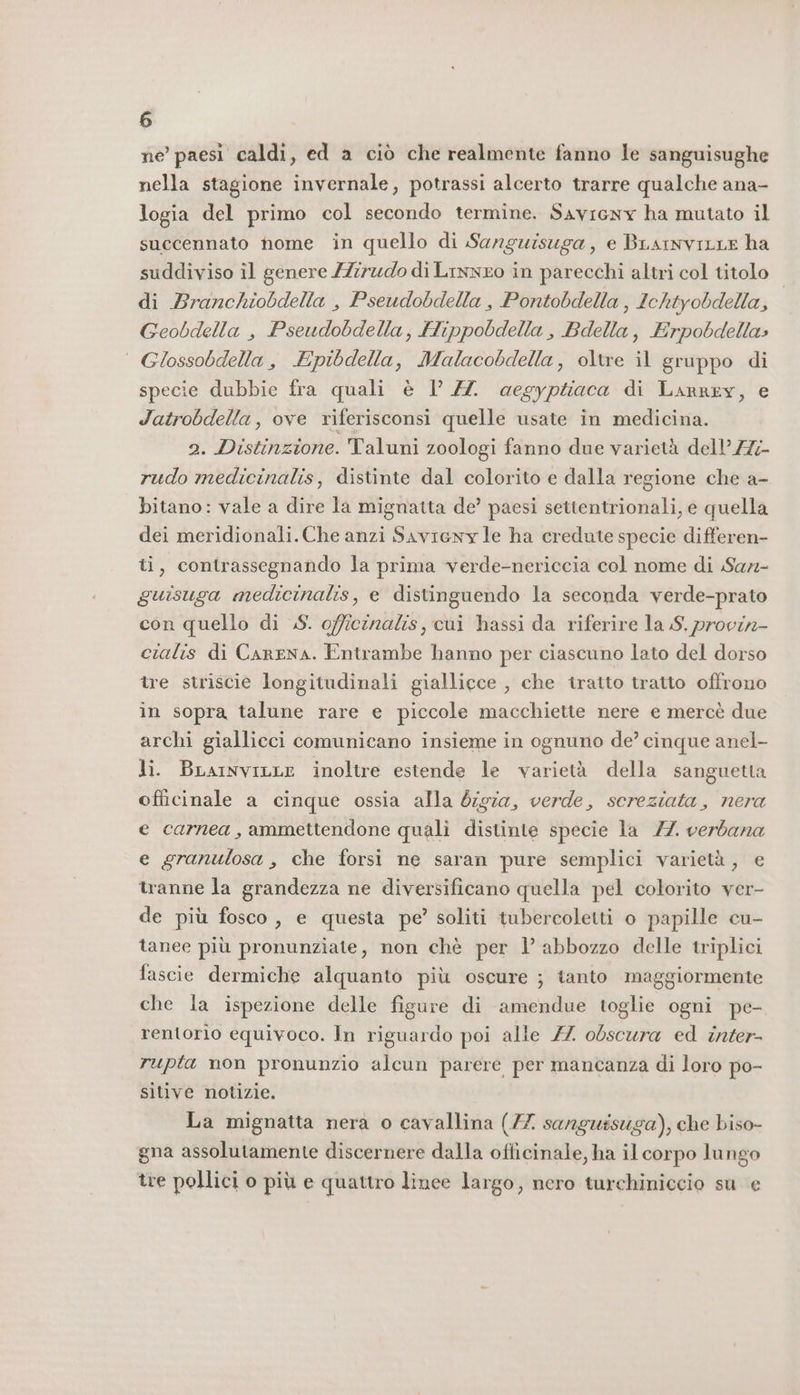 ne paesi caldi, ed a ciò che realmente fanno le sanguisughe nella stagione invernale, potrassi alcerto trarre qualche ana- logia del primo col secondo termine. Savicny ha mutato il succennato home in quello di Sanguisuga, e BLarnviLLE ha suddiviso il genere /Zirudo di Linneo in parecchi altri col titolo di Branchiobdella , Pseudobdella , Pontobdella , Ichtyobdella, Geobdella , Pseudobdella, Hippobdella, Bdella, Erpobdella» | Glossobdella, Epibdella, Malacobdella, oltre il gruppo di specie dubbie fra quali è l’ ZZ. aegyptiaca di Larrey, e Jatrobdella, ove riferisconsi quelle usate in medicina. 2. Distinzione. Taluni zoologi fanno due varietà dell’ Z7;- rudo medicinalis, distinte dal colorito e dalla regione che a- bitano: vale a dire la mignatta de’ paesi settentrionali, e quella dei meridionali.Che anzi Savieny le ha credute specie differen- ti, contrassegnando la prima verde-nericcia col nome di Sar- guisuga medicinalis, e distinguendo la seconda verde-prato con quello di S. officinalis, cui hassi da riferire la S, provin- cialis di CarENA. Entrambe hanno per ciascuno lato del dorso tre striscie longitudinali giallicce , che tratto tratto offrono in sopra talune rare e piccole macchiette nere e mercè due archi giallicci comunicano insieme in ognuno de? cinque anel- li. BrarnviLLe inoltre estende le varietà della sanguetta officinale a cinque ossia alla 6igza, verde, sereziata, nera e carnea, ammettendone quali distinte specie la 7. verbana e granulosa, che forsi ne saran pure semplici varietà , e tranne la grandezza ne diversificano quella pel colorito ver- de più fosco , e questa pe’ soliti tubercoletti o papille cu- tanee più pronunziate, non chè per l’ abbozzo delle triplici fascie dermiche alquanto più oscure ; tanto maggiormente che la ispezione delle figure di amendue toglie ogni pe- rentorio equivoco. In riguardo poi alle 7 obscura ed inter- rupta non pronunzio alcun parere per mancanza di loro po- sitive notizie. La mignatta nera o cavallina (77 sanguisuga), che biso- gna assolutamente discernere dalla officinale, ha il corpo lungo tre pollici o più e quattro lince largo, nero turchiniccio su e