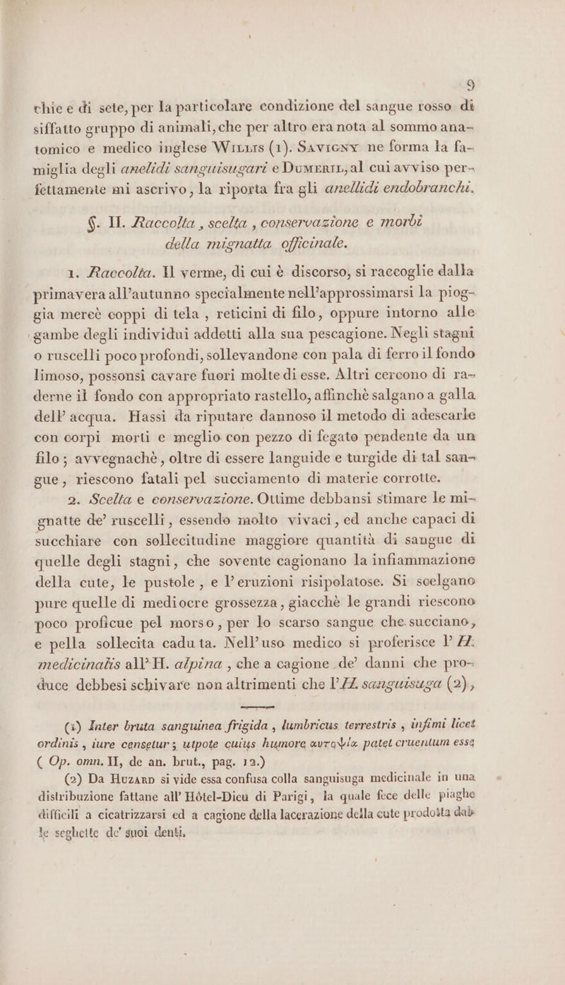 chie e di sete, per la particolare condizione del sangue rosso di siffatto gruppo di animali, che per altro era nota al sommo ana- tomico e medico inglese Wixurs (1). Saviony ne forma la fa- miglia degli amelidi sanguisugari e Duwenin,al cui avviso per fettamente mi ascrivo, la riporta fra gli anellidi endobranchi. $. II. Raccolta , scelta , conservazione e mordi della mignatta officinale. 1. Raccolta. Il verme, di cui è discorso, si raccoglie dalla primavera all’autunno specialmente nell’approssimarsi la piog- gia mereè coppi di tela , reticini di filo, oppure intorno alle gambe degli individui addetti alla sua pescagione. Negli stagni o ruscelli poco profondi, sollevandone con pala di ferro il fondo limoso, possonsi cavare fuori molte di esse. Altri cercono di ra- derne il fondo con appropriato rastello, affinchè salgano a galla dell’ acqua. Hassi da riputare dannose il metodo di adescarle con corpi morti e meglio con pezzo di fegato pendente da un filo; avvegnachè, oltre di essere languide e turgide di tal san- gue, riescono fatali pel succiamento di materie corrotte. 2. Scelta e conservazione. Ottime debbansi stimare le mi- snatte de’ ruscelli, essendo molto vivaci, ed anche capaci di succhiare con sollecitudine maggiore quantità di sangue di quelle degli stagni, che sovente cagionano la infiammazione della cute, le pustole , e l’eruzioni risipolatose. Si scelgano pure quelle di mediocre grossezza, giacchè le grandi riescono poco proficue pel morso, per lo scarso sangue che. succiano, e pella sollecita caduta. Nell’uso medico si proferisce 1 72: medicinabis all H. alpina , che a cagione de’ danni che pro- duce debbesi schivare non altrimenti che 1/4 sanguisuga (2), (3) Iater bruta sanguinea frigida , lumbricus terrestris , infimi licet ordinis , iure censetur ; utpote cuius humore avravix patel cruentum essa ( Op. omn. II, de an. brut., pag. 12.) (2) Da Huzarp si vide essa confusa colla sanguisuga medicinale in una distribuzione fattane all’ Hòtel-Diew di Parigi, la quale fece delle piaghe difficili a cicatrizzarsi ed a cagione della lacerazione della cute prodobta dale le seghette de’ suoi denti,