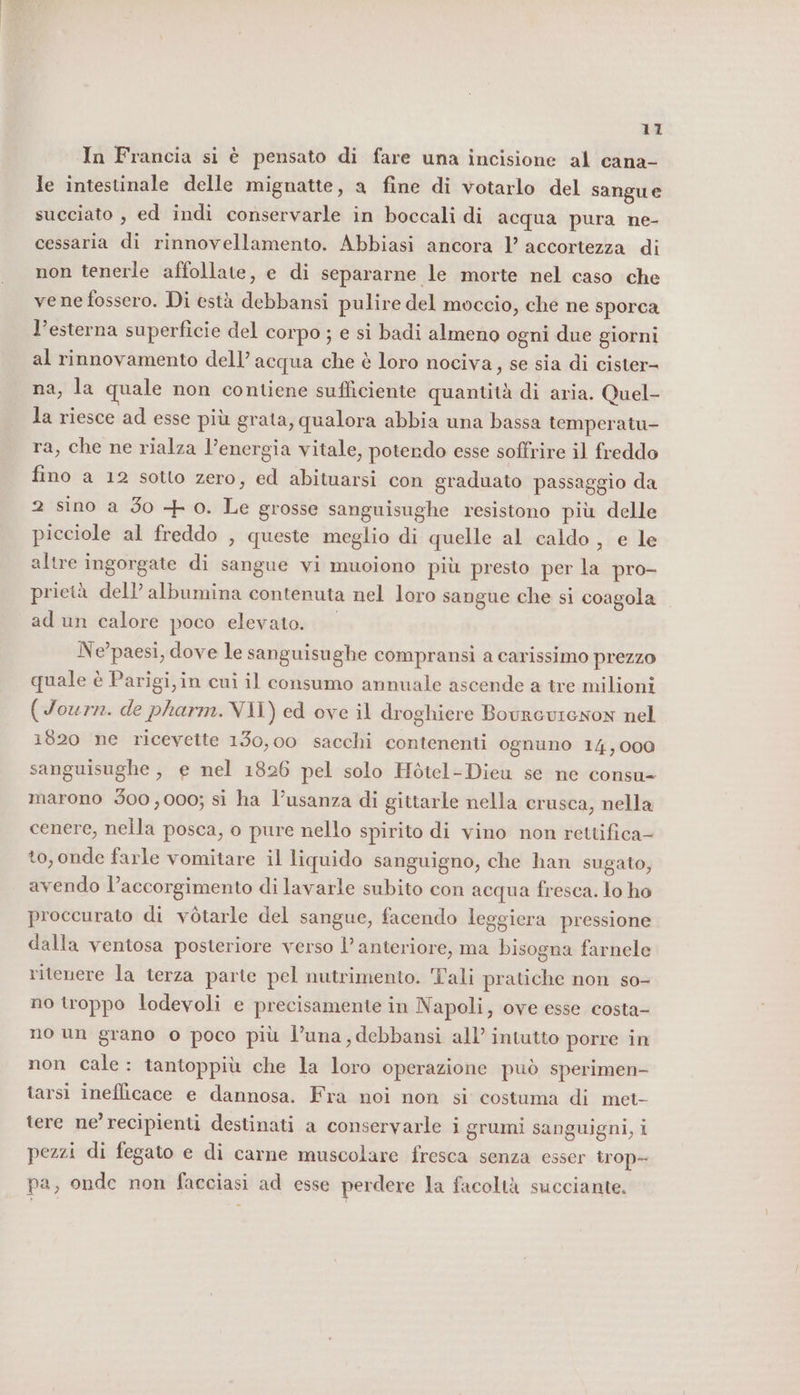 In Francia si è pensato di fare una incisione al cana- le intestinale delle mignatte, a fine di votarlo del sangue succiato , ed indi conservarle in boccali di acqua pura ne- cessaria di rinnovellamento. Abbiasi ancora 1’ accortezza di non tenerle affollate, e di separarne le morte nel caso che vene fossero. Di està debbansi pulire del moccio, che ne sporca l’esterna superficie del corpo ; e si badi almeno ogni due giorni al rinnovamento dell’ acqua che è loro nociva, se sia di cister- na, la quale non contiene sufficiente quantità di aria. Quel- la riesce ad esse più grata, qualora abbia una bassa temperatu- ra, che ne rialza l’energia vitale, potendo esse softrire il freddo fino a 12 sotto zero, ed abituarsi con graduato passaggio da 2 sino a Jo + o. Le grosse sanguisughe resistono più delle picciole al freddo , queste meglio di quelle al caldo, e le altre ingorgate di sangue vi muoiono più presto per la pro- prietà dell’ albumina contenuta nel loro sangue che si coagola ad un calore poco elevato. Ne'paesi, dove le sanguisughe compransi a carissimo prezzo quale è Parigi,in cui il consumo annuale ascende a tre milioni (Journ. de pharm.VII) ed ove il droghiere BourcvienoN nel 1820 ne ricevette 130,00 sacchi contenenti ognuno 14,000 sanguisughe , e nel 1826 pel solo Hòtel-Dieu se ne consu- marono 300,000; si ha l’usanza di gittarle nella crusca, nella cenere, nella posca, o pure nello spirito di vino non rettifica- to, onde farle vomitare il liquido sanguigno, che han sugato, avendo l’accorgimento di lavarle subito con acqua fresca. lo ho proccurato di vòtarle del sangue, facendo leggiera pressione dalla ventosa posteriore verso l’ anteriore, ma bisogna farnele ritenere la terza parte pel nutrimento. Tali pratiche non so- no troppo lodevoli e precisamente in N apoli, ove esse costa- no un grano o poco più l’una,debbansi all’ intutto porre in non cale: tantoppiù che la loro operazione può sperimen- tarsi inefficace e dannosa. Fra noi non si costuma di met- tere ne’recipienti destinati a conservarle i grumi sanguigni, i pezzi di fegato e di carne muscolare fresca senza esser trop- pa, onde non facciasi ad esse perdere la facoltà succiante.