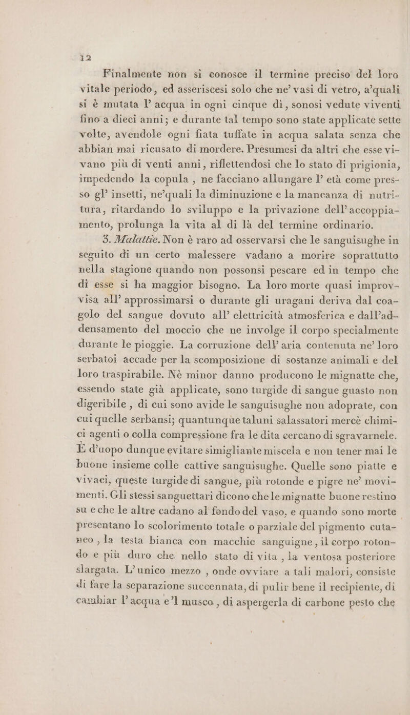 Finalmente non sì conosce il termine preciso del loro vitale periodo, ed asseriscesi solo che ne’ vasi di vetro, a’quali si è mutata 1’ acqua in ogni cinque dì, sonosi vedute viventi fino a dieci anni; e durante tal tempo sono state applicate sette volte, avendole ogni fiata tuffate in acqua salata senza che abbian mai ricusato di mordere. Presumesi da altri che esse vi- vano più di venti anni, riflettendosi che lo stato di prigionia, impedendo la copula , ne facciano allungare 1’ età come pres- so gl’ insetti, ne’quali la diminuzione e la mancanza di nutri- tura, ritardando lo sviluppo e la privazione dell’ accoppia- mento, prolunga la vita al di là del termine ordinario. 3. Malattie. Non è raro ad osservarsi che le sanguisughe in seguito di un certo malessere vadano a morire sopraltutto nella stagione quando non possonsi pescare ed in tempo che di esse si ha maggior bisogno. La loro morte quasi improv- visa all’ approssimarsi o durante gli uragani deriva dal coa- golo del sangue dovuto all’ elettricità atmosferica e dall’ad- densamento del moccio che ne involge il corpo specialmente durante le pioggie. La corruzione dell’ aria contenuta ne’ loro serbatoi sedici per la scomposizione di sostanze animali e del Joro traspirabile. Nè minor danno producono le mignatte che, essendo state già applicate, sono turgide di sangue guasto non digeribile , di cui sono avide le sanguisughe non adoprate, con cui quelle serbansi; quantunque taluni salassatori mercè chimi- ci agenti o colla compressione fra le dita cercano di sgravarnele. È d’uopo dunque evitare simigliante miscela e non tener mai le buone insieme colle cattive sanguisughe. Quelle sono piatte e vivaci, queste turgide di sangue, più rotonde e pigre ne’ movi- menti. Gli stessi sanguettari dicono chele mignatte buone restino su eche le altre cadano al fondo del vaso, e quando sono morte presentano lo scolorimento totale o parziale del pigmento cuta- neo , la testa bianca con macchie sanguigne , il eorpo roton- do e più duro che nello stato di vita , la ventosa posteriore slargata. L’unico mezzo , onde ovviare a tali malori, consiste di fare la separazione succennata, di pulir bene il recipiente, di cambiar l’acqua e’1 musco , di aspergerla di carbone pesto che