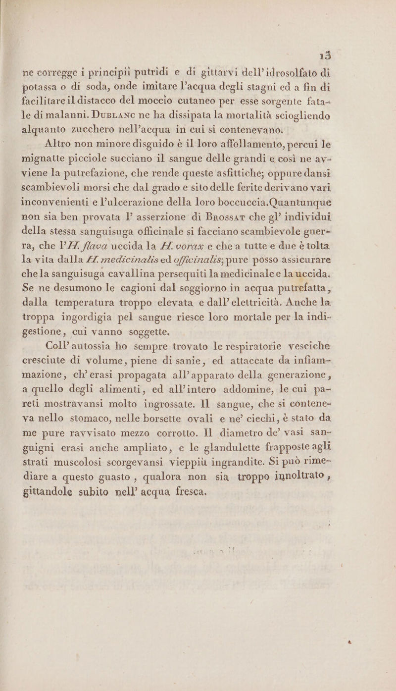 13° ne corregge i principii putridi e di gittarvi dell’ idrosolfato dî potassa o di soda, onde imitare l’acqua degli stagni ed a fin di facilitare il distacco del moccio cutaneo per esse sorgente fata= le di malanni. DugLanc ne ha dissipata la mortalità sciogliendo alquanto zucchero nell’acqua in cui si contenevano: Altro non minore disguido è il loro affollamento, percui le mignatte picciole succiano il sangue delle grandi e così ne av- viene la putrefazione, che rende queste asfittiche; oppure dansi scambievoli morsi che dal grado e sito delle ferite derivano vari inconvenienti e l’ulcerazione della loro boccuccia.Quantunque non sia ben provata 1’ asserzione di Brossar che gl’ individui della stessa sanguisuga officinale si facciano scambievole guer- ra, che 177 lava uccida la ZZ vorax e che a tutte e due è tolta la vita dalla 77 medicinalis ed officinalis; pure posso assicurare che la sanguisuga cavallina persequiti la medicinale e la uccida. Se ne desumono le cagioni dal soggiorno in acqua putrefatta, dalla temperatura troppo elevata e dall’ elettricità. Anche la troppa ingordigia pel sangue riesce loro mortale per la indi- gestione, cui vanno soggette. Coll’ autossia ho sempre trovato le respiratorie vesciche cresciute di volume, piene di sanie, ed attaccate da infiam- mazione, ch’erasi propagata all’apparato della generazione, a quello degli alimenti, ed all’intero addomine, le cui pa- reti mostravansi molto ingrossate. Il sangue, che si contene- va nello stomaco, nelle borsette ovali e ne’ ciechi, è stato da me pure ravvisato mezzo corrotto. Il diametro de’ vasi san- guigni erasi anche ampliato, e le glandulette frapposte agli strati muscolosi scorgevansi vieppiù ingrandite. Si può rime- diare a questo guasto , qualora non sia troppo innoltrato , gittandole subito nell’ acqua fresca.