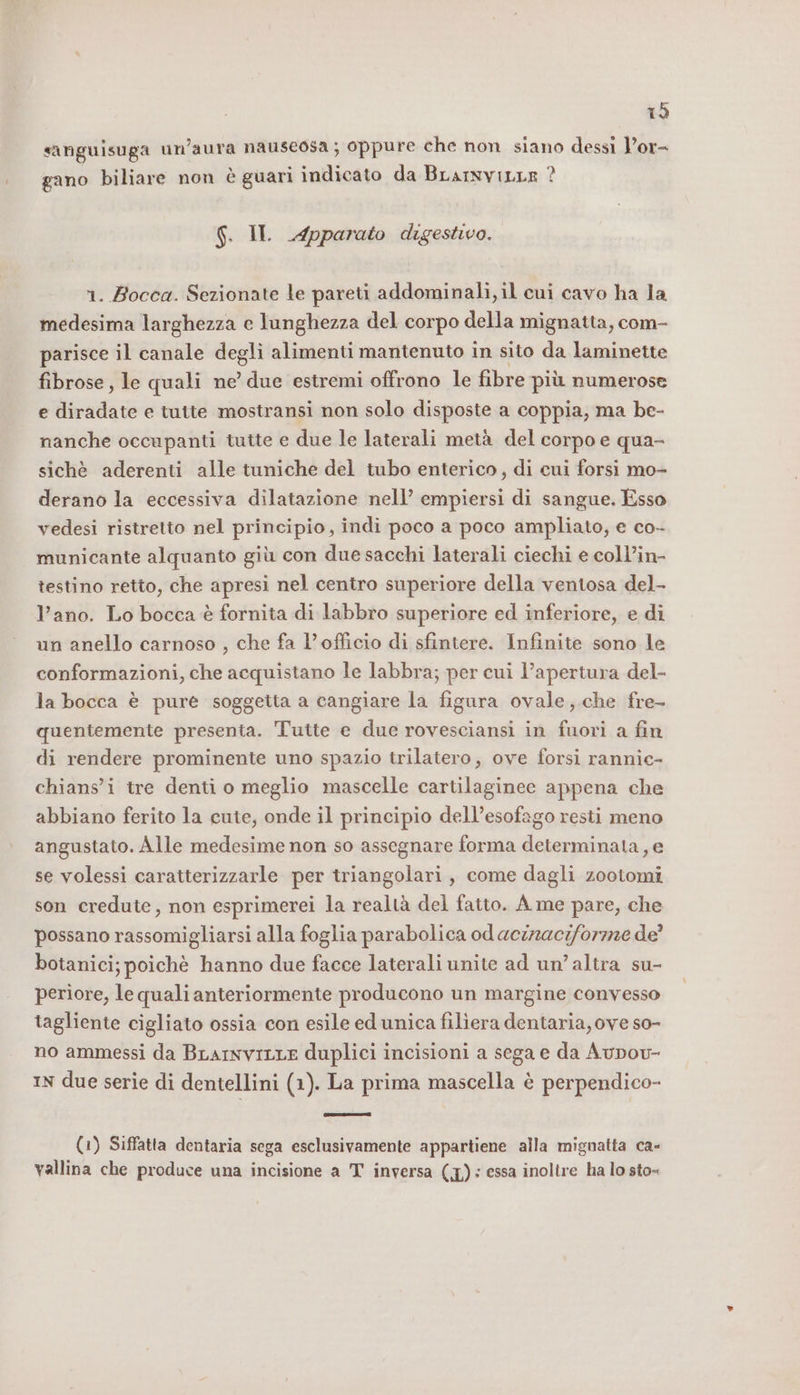 È) sanguisuga un’aura nauseosa ; oppure che non siano dessì l’or- gano biliare non è guari indicato da BrarnviLur ? S. II Apparato digestivo. 1. Bocca. Sezionate le pareti addominali, il cui cavo ha la medesima larghezza e lunghezza del corpo della mignatta, com- parisce il canale degli alimenti mantenuto in sito da laminette fibrose, le quali ne’ due estremi offrono le fibre più numerose e diradate e tutte mostransi non solo disposte a coppia, ma be- nanche occupanti tutte e due le laterali metà del corpo e qua- sichè aderenti alle tuniche del tubo enterico, di cui forsi mo- derano la eccessiva dilatazione nell’ empiersi di sangue. Esso vedesi ristretto nel principio, indi poco a poco ampliato, e co- municante alquanto giù con due sacchi laterali ciechi e coll’in- testino retto, che apresi nel centro superiore della ventosa del- l’ano. Lo bocca è fornita di labbro superiore ed inferiore, e di un anello carnoso , che fa l’officio di sfintere. Infinite sono le conformazioni, che acquistano le labbra; per cui l'apertura del- la bocca è pure soggetta a cangiare la figura ovale,.che fre- quentemente presenta. Tutte e due rovesciansi in fuori a fin di rendere prominente uno spazio trilatero, ove forsi rannic- chians’i tre denti o meglio mascelle cartilaginece appena che abbiano ferito la cuie, onde il principio dell’esofago resti meno angustato. Alle medesime non so assegnare forma determinata, e se volessi caratterizzarle per triangolari, come dagli zootomi son credute, non esprimerei la realtà del fatto. A me pare, che possano rassomigliarsi alla foglia parabolica od aciraciforzze de’ botanici; poichè hanno due facce laterali unite ad un’altra su- periore, le quali anteriormente producono un margine convesso tagliente cigliato ossia con esile ed unica filiera dentaria, ove so- no ammessi da BLarnviLre duplici incisioni a sega e da Aupov- IN due serie di dentellini (1). La prima mascella è perpendico- (1) Siffatta dentaria sega esclusivamente appartiene alla mignatta ca- vallina che produce una incisione a T inversa (1): essa inoltre ha lo sto=